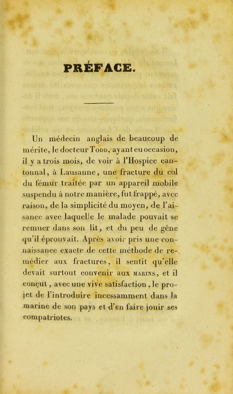 PRÉFACE. Un médecin anglais de beaucoup de mérite, le docteur Todd, ayant eu occasion, il y a trois mois, de voir à l'Hospice can- tonnai, à Lausanne, une fracture du col du fémur traitée par un appareil mobile suspendu à notre manière, fut frappé, avec raison, de la simplicité du moyen, de l'ai- sance avec laquelle le malade pouvait se remuer dans son lit, et du peu de gêne qu'il éprouvait. Après avoir pris une con- naissance exacte de cette méthode de re- médier aux fractures, il sentit qu'elle devait surtout convenir aux marins, et il conçut, avec une vive satisfaction, le pro- jet de l'introduire incessamment dans la marine de son pays et d'en faire jouir ses compatriotes.