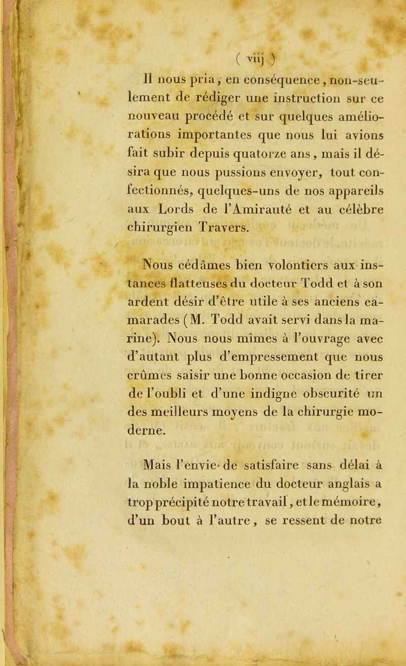 ( ) Il nous pria,' en conséquence,non-seu- lement de rédiger une instruction sur ce nouveau procédé et sur quelques amélio- rations importantes que nous lui avions fait subir depuis quatorze ans, mais il dé- sira que nous pussions envoyer, tout con- fectionnés, quelques-uns de nos appareils aux Lords de l'Amirauté et au célèbre chirurgien Travers. Nous cédâmes bien volontiers aux ins- tances flatteuses du docteur Todd et à son ardent désir d'être utile à ses anciens ca- marades (M. Todd avait servi dans la ma- rine). Nous nous mîmes à l'ouvrage avec d'autant plus d'empressement que nous crûmes saisir une bonne occasion de tirer de l'oubli et d'une indigne obscurité un des meilleurs moyens de la chirurgie mo- derne. Mais l'envie- de satisfaire sans délai à la noble impatience du docteur anglais a trop précipité notre travail, et le mémoire, d'un bout à l'autre, se ressent de notre