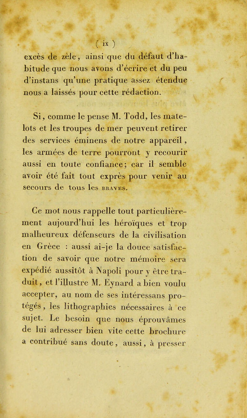 excès de zèle, ainsi que du défaut d'ha- bitude que nous avons d'écrire et du peu d'instans qu'une pratique assez étendue nous a laissés pour cette rédaction. Si, comme le pense M. Todd, les mate- lots et les troupes de mer peuvent retirer des services éminens de notre appareil, les armées de terre pourront y recourir aussi en toute confiance; car il semble avoir été fait tout exprès pour venir au secours de tous les brayes. Ce mot nous rappelle tout particulière- ment aujourd'hui les héroïques et trop malheureux défenseurs de la civilisation en Grèce : aussi ai-je la douce satisfac- tion de savoir que notre mémoire sera expédié aussitôt à Napoli pour y être tra- duit , et l'illustre M. Eynard a bien voulu accepter, au nom de ses intéressans pro- tégés, les lithographies nécessaires à ce sujet. Le besoin que nous éprouvâmes de lui adresser bien vite cette brochure a contribué sans doute, aussi, à presser