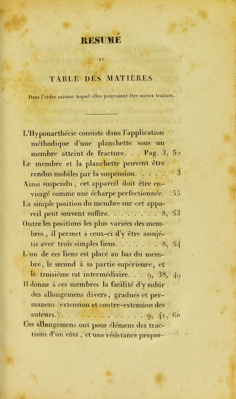 RESUME ET TABLE DES MATIÈRES Dans l'ordre suivant lequel elles pourraient être mieux traitées. L'Hyponarthécie consiste dans l'application méthodique d'une planchette sous un membre atteint de fracture. . . Pag. 3, 52 Le membre et la planchette peuvent être rendus mobiles par la suspension 3 Ainsi suspendu , cet appareil doit être en- visagé comme une écharpe perfectionnée. 55 La simple position du membre sur cet appa- reil peut souvent suffire 8, 53 Outre les positions les plus variées des mem- bres , il permet à ceux-ci d'y être assujé- tis avec trois simples liens 8, 54 L'un de ces liens est placé au bas du mem- bre, le second à sa partie supérieure, et le troisième est intermédiaire. . . 9, 38^ 49 11 donne à ces membres la facilité d'y subir des allongemens divers, gradués et per- manens (extension et contre-extension des auteurs.) /yi^ 60 Ces allongemens ont pour élémens des trac- tions d'im côté , et une résistance propor-