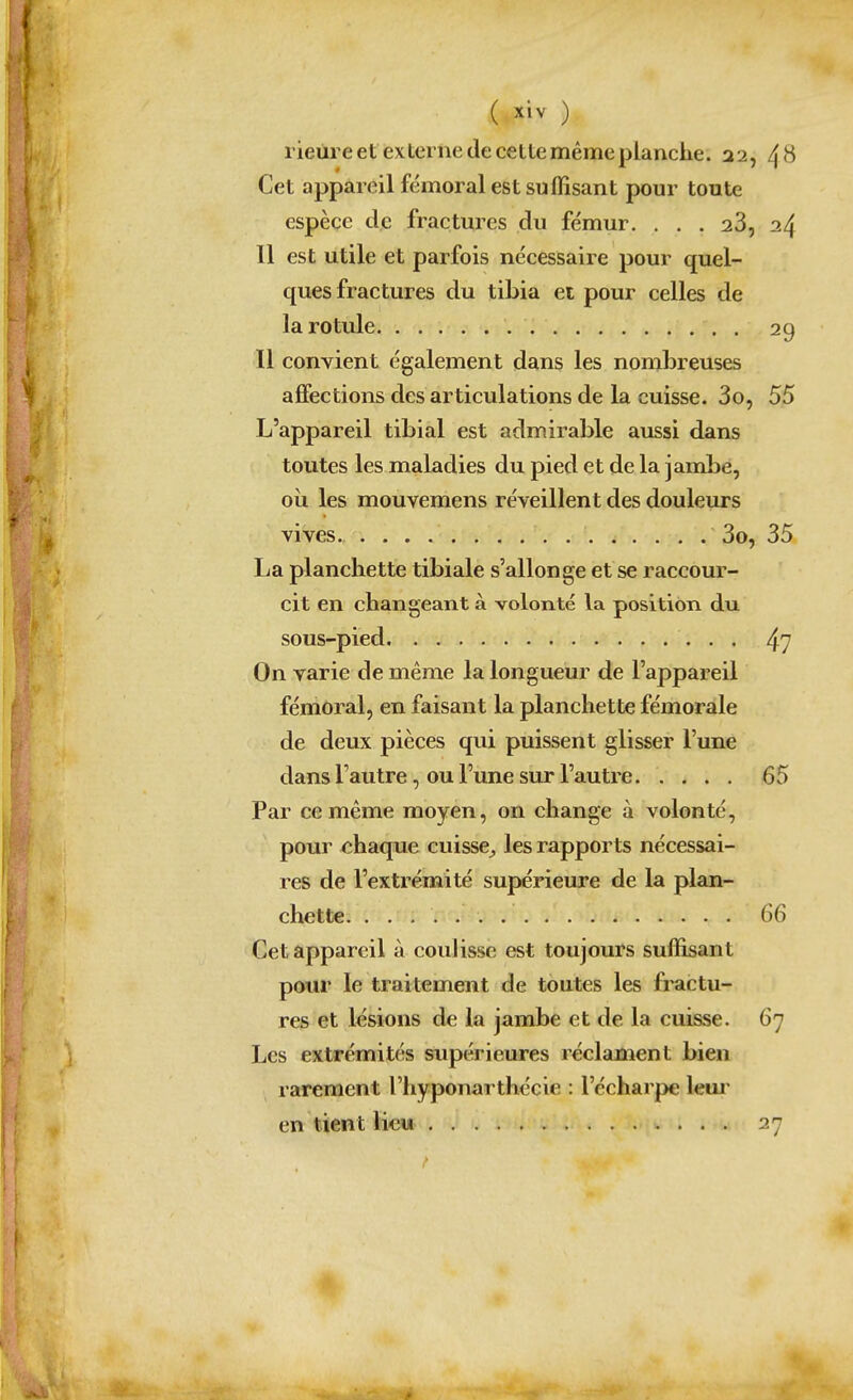 ( ) rieùre et ex terne (le celte même planche. a2, 4^ Cet appareil fémoral est suffisant pour toute espèce de fractures du fémur. ... 23, 24 Il est utile et parfois nécessaire pour quel- ques fractures du tibia et pour celles de la rotule 29 11 convient également dans les nombreuses affections des articulations de la cuisse. 3o, 55 L'appareil tibial est admirable aussi dans toutes les maladies du pied et de la jambe, où les mouvemens réveillent des douleurs vives. 3o, 35 La planchette tibiale s'allonge et se raccour- cit en changeant à volonté la position du sous-pied 4? On varie de même la longueur de l'appareil fémoral, en faisant la planchette fémorale de deux pièces qui puissent glisser l'une dans l'autre, ou l'une sur l'autre. .... 65 Par ce même moyen, on change à volonté, pour chaque cuisse^ les rapports nécessai- res de l'extrémité supérieure de la plan- chette 66 Cet appareil à coulisse est toujours suffisant pour le traitement de toutes les fractu- res et lésions de la jambe et de la cuisse. 67 Les extrémités supérieures réclament bien rarement l'hyponarthécie : l'écharpe leui' en tient liew 27 ¥