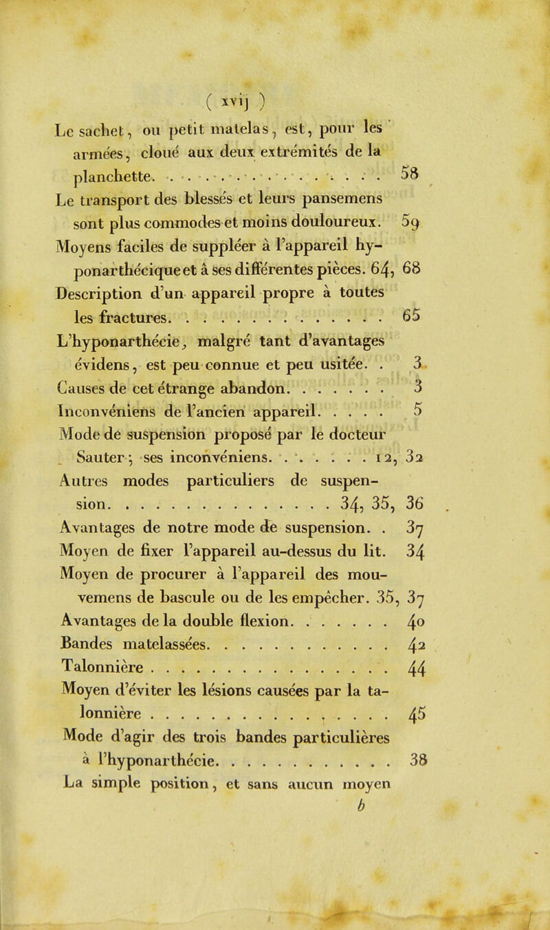Le sachet, ou petit matelas, est, pour les armées, cloué aux deux extrémités de la planchette. . . ........ ^ .. . 58 Le transport des blesse's et leurs pansemens sont plus commodes et moins douloureux. 5g Moyens faciles de suppléer à l'appareil hy- ponarthéciqueet â ses différentes pièces. 64, 68 Description d'un appareil propre à toutes les fractures 65 L'hyponarthéciC;, malgré tant d'avantages évidens, est peu connue et peu usitée. . 3 Causes de cet étrange abandon 3 Inconvéniens de l'ancien appareil 5 Mode dé suspension proposé par le docteur Sauter *, ses inconvéniens. 12, 3a Autres modes particuliers de suspen- sion 34, 35, 36 Avantages de notre mode de suspension. . 37 Moyen de fixer l'appareil au-dessus du lit. 34 Moyen de procurer à l'appareil des mou- vemens de bascule ou de les empêcher. 35, 3^ Avantages de la double flexion. Bandes matelassées 4^ Talonnière 44 Moyen d'éviter les lésions causées par la ta- lonnière 45 Mode d'agir des trois bandes particulières à l'hyponarthécie 38 La simple position, et sans aucim moyen b