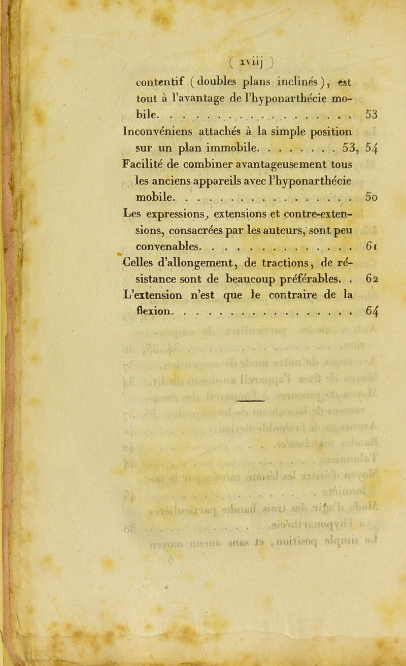 ( ) contentif ( doubles plans inclines ), «st tout à l'avantage de l'hyponarthécie mo- bile 53 Inconvéniens attachés à la simple position sur un plan immobile 53, 54 Facilité de combiner avantageusement tous les anciens appareils avec l'hyponarthécie mobile 5o Les expressions^ extensions et contre-exten- sions, consacrées par les auteurs, sont peu convenables 6i Celles d'allongement, de tractions, de ré- sistance sont de beaucoup préférables. . 62 L'extension n'est que le contraire de la flexion 64