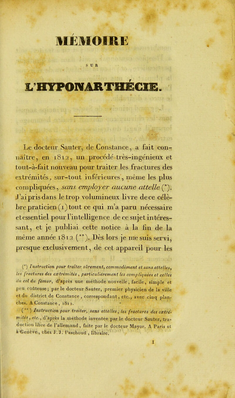 MÉMOIRE SUR t'HTPONARTHÉGIE. Le docteur Sauter, de Constance, a fait con- naître, en 1812, un procédé très-ingénieux et tout-à-fait nouveau pour traiter les fractures des extrémités, sur-tout inférieures, même les plus compliquées, sans employer aucune attelle (^). J'ai pris dans le trop volumineux livre de ce célè- bre praticien (i) tout ce qui m'a paru nécessaire et essentiel pour l'intelligence de ce sujet intéres- sant, et je publiai cette notice à la fin de la même année 1812 (*'^). Dès lors je me suis servi, presque exclusivement, de cet appareil pour les (•) Instruction pour traiter sûrement, commodément et sans attelles, les fractures des extrémités, particulièrement les compliquées et celles (Jncoldu fémur, d'après uue méthode nouvelle, facile, simple et peu coûteuse; parle docteur Sauter, premier physicien de la ville et du district de Constance, correspondant, etc., avec cinq plapr ches. A Constance, 1812. (**) Instruction pour traiter, sans attelles, les fractures des extré- mités, etc., d'après la méthode inventée par le docteur Sauter, tra- duction libre de l'allemand, faite par le docteur Mayor. A Paris et 4'Genève., chei J. 3. l'aschoud , libraire.
