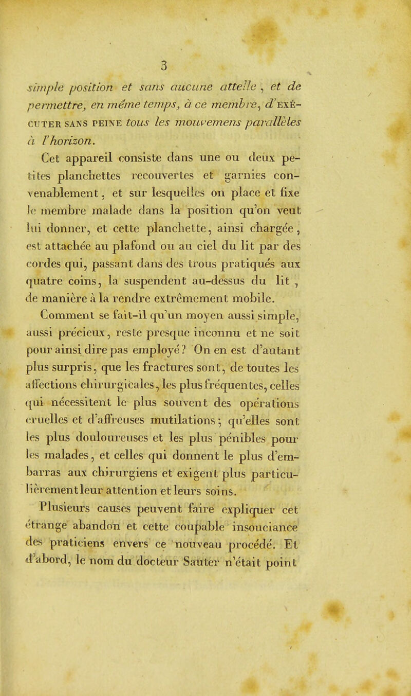 simple position et sans aucune attelle , et de permettre, en même temps, à ce membre^ d\xk- cuTER SANS PEINE tous les moiivcniens parallèles à l'horizon. Cet appareil consiste dans une ou deùx pe- tites planchettes recouvertes et garnies con- venablement , et sur lesquelles on place et fixe \q. membre malade dans la position qu'on veut lui donner, et cette planchette, ainsi chargée, est attachée au plafond ou au ciel du lit par des cordes qui, passant dans des trous pratiqués aux quatre coins, la suspendent au-dessus du lit , de manière à la rendre extrêmement mobile. Comment se fait-il qu'un moyen aussi simple, aussi précieux, reste presque inconnu et ne soit pour ainsi dire pas employé? On en est d'autant phis surpris, que les fractures sont, de toutes les affections chirurgicales, les plus fréquentes, celles qui nécessitent le plus souvent des opérations cruelles et d'affreuses mutilations qu'elles sont les plus douloureuses et les plus pénibles pour les malades, et celles qui donnent le plus d'em- barras aux chirurgiens et exigent plus particu- lîèrementleur attention et leurs soins. Plusieurs causes peuvent faire expliquer cet étrange abandon et cette cou{)able insouciance des praticiens envers ce nouveau procédé. Et d'abord, le nom du docteur Sauter n'était point