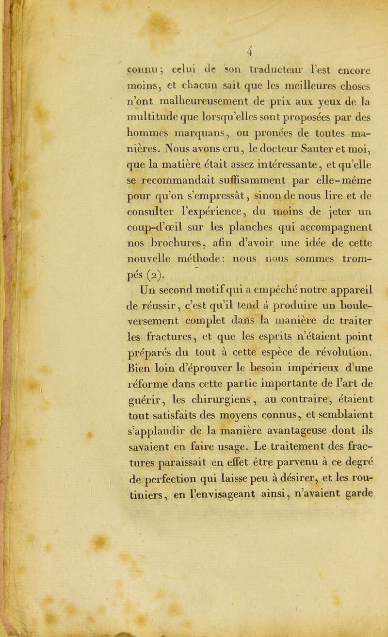 connu; celui tic son traducteur l'est encore moins, et chacun sait que les meilleures choses n'ont malheureusement de prix aux yeux de la multitude que lorsqu'elles sont proposées par des hommes marquans, ou pronées de toutes ma- nières. Nous avons cru, le docteur Sauter et moi, que la matière était assez intéressante, et qu'elle se recommandait suffisamment par elle-même pour qu'on s'empressât, sinon de nous lire et de consulter l'expérience, du moins de jeter un coup-d'œil sur les planches qui accompagnent nos brochures, afin d'avoir une idée de cette nouvelle méthode: nous nous sommes trom- pés (2). Un second motif qui a empêché notre appareil de réussir, c'est qu'il tend à produire un boule- versement complet dans la manière de traiter les fractures, et que les esprits n'étaient point préparés du tout à cette espèce de révolution. Bien loin d'éprouver le besoin impérieux d'une léforme dans cette partie importante de l'art de guérir, les chirurgiens, au contraire, étaient tout satisfaits des moyens connus, et semblaient s'applaudir de la manière avantageuse dont ils savaient en faire usage. Le traitement des frac- tures paraissait en efifet être parvenu à ce degré de perfection qui laisse peu à désirer, et les rou- tiniers, en l'envisageant ainsi, n'avaient garde