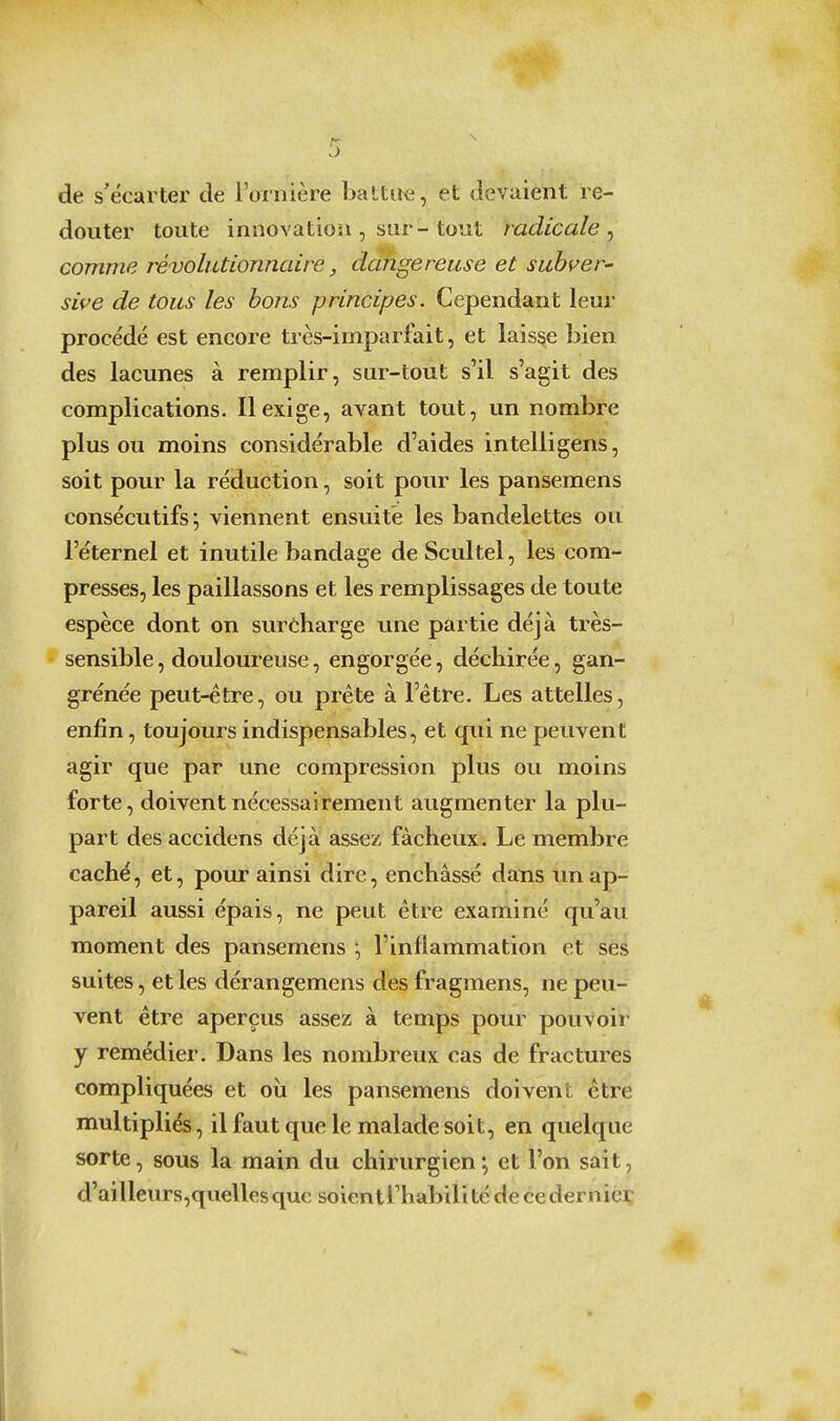 de s'écarter de l'ornière battire, et devaient re- douter toute innovation , sur-tout radicale comme révolutionnaire, dangereuse et subver^ sive de tous les bons principes. Cependant leur procédé est encore très-imparfait, et laisse bien des lacunes à remplir, sur-tout s'il s'agit des complications. Il exige, avant tout, un nombre plus ou moins considérable d'aides intelligens, soit pour la réduction, soit pour les pansemens consécutifs; viennent ensuite les bandelettes ou l'éternel et inutile bandage de Scultel, les com- presses, les paillassons et les remplissages de toute espèce dont on surcharge une partie déjà très- sensible , douloureuse, engorgée, déchirée, gan- grénée peut-être, ou prête à l'être. Les attelles, enfin, toujours indispensables, et qui ne peuvent agir que par une compression plus ou moins forte, doivent nécessairement augmenter la plu- part des accidens déjà assez fâcheux. Le membre caché, et, pour ainsi dire, enchâssé dans un ap- pareil aussi épais, ne peut être examiné qu'au moment des pansemens ; l'inflammation et ses suites, et les dérangemens des fragmens, ne peu- vent être aperçus assez à temps pour pouvoir y remédier. Dans les nombreux cas de fractures compliquées et où les pansemens doivent être multipliés, il faut que le malade soit, en quelque sorte, sous la main du chirurgien ; et l'on sait, d'aillenrs,quelles que soient Thabili té de ce dernieç