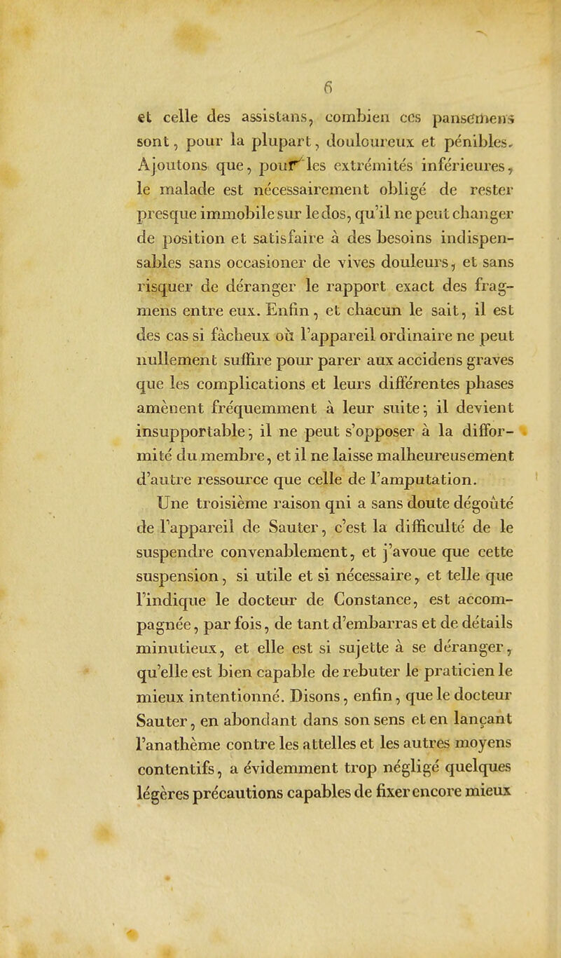 et celle des assistans, combien ces pans(ïmens sont, pour la plupart, douloureux et pénibles* Ajoutons que, pouf^'les extrémités inférieures, le malade est nécessairement obligé de rester presque immobile sur le dos, qu'il ne peut changer de position et satisfaire à des besoins indispen- sables sans occasioner de vives douleurs, et sans risquer de déranger le rapport exact des frag- mens entre eux. Enfin, et chacun le sait, il est des cas si fâcheux oh l'appareil ordinaire ne peut nullement suffire pour parer aux accidens graves que les complications et leurs dififérentes phases amènent fréquemment à leur suite', il devient insupportable il ne peut s'opposer à la dififor- . mité du membre, et il ne laisse malheureusement d'autre ressource que celle de l'amputation. Une troisième raison qni a sans doute dégoûté de .l'appareil de Sauter, c'est la difficulté de le suspendre convenablement j et j'avoue que cette suspension, si utile et si nécessaire, et telle que l'indique le docteur de Constance, est accom- pagnée , par fois, de tant d'embarras et de détails minutieux, et elle est si sujette à se déranger, qu'elle est bien capable de rebuter le praticien le mieux intentionné. Disons, enfin, que le docteur Sauter, en abondant dans son sens et en lançant l'anathème contre les attelles et les autres moyens contentifs, a évidemment trop négligé quelques légères précautions capables de fixer encore mieux