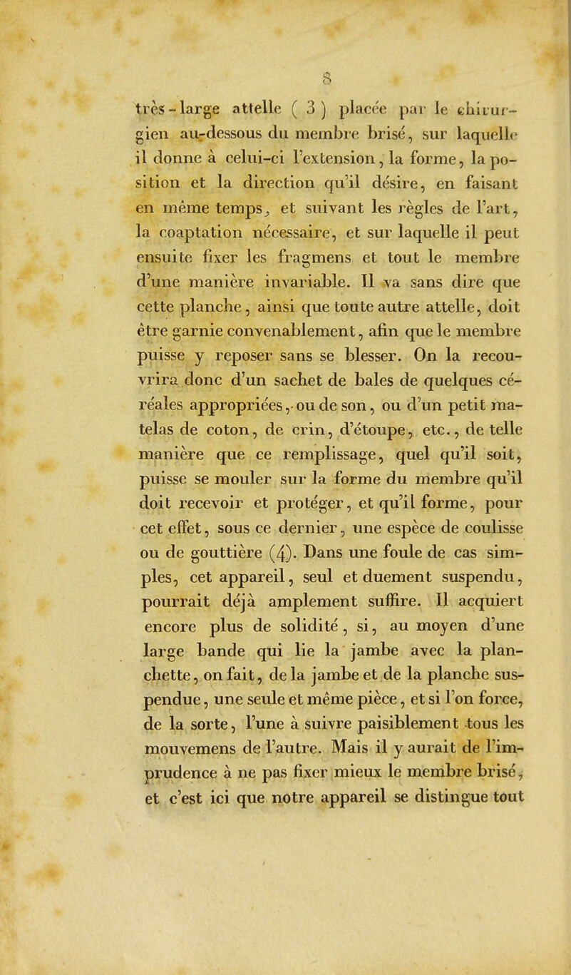 très-large attelle ( 3) placée par le chirur- gien au-dessous du meinbie brisé, sur laquelle* il donne à celui-ci l'extension, la forme, la po- sition et la direction qu'il désire, en faisant en même temps^ et suivant les règles de l'art, la coaptation nécessaire, et sur laquelle il peut ensuite fixer les fragmens et tout le membre d'une manière invariable. Il va sans dire que cette planche, ainsi que toute autre attelle, doit être garnie convenablement, afin que le membre puisse y reposer sans se blesser. On la recou- vrira donc d'un sachet de baies de quelques cé- réales appropriées, ou de son, ou d'un petit ma- telas de coton, de crin, d'étoupe, etc., de telle manière que ce remplissage, quel qu'il soit, puisse se mouler sur la forme du membre qu'il doit i^ecevoir et protéger, et qu'il forme, pour cet effet, sous ce dernier, une espèce de coulisse ou de gouttière (4). Dans une foule de cas sim- ples, cet appareil, seul et duement suspendu, pourrait déjà amplement suffire. Il acquiert encore plus de solidité, si, au moyen d'une large bande qui lie la jambe avec la plan- chette, on fait, delà jambe et de la planche sus- pendue , une seule et même pièce, et si l'on force, de la sorte, l'une à suivre paisiblement -tous les mouvemens de l'autre. Mais il y aurait de l'im- prudence à ne pas fixer mieux le membre brisé, et c'est ici que notre appareil se distingue tout /