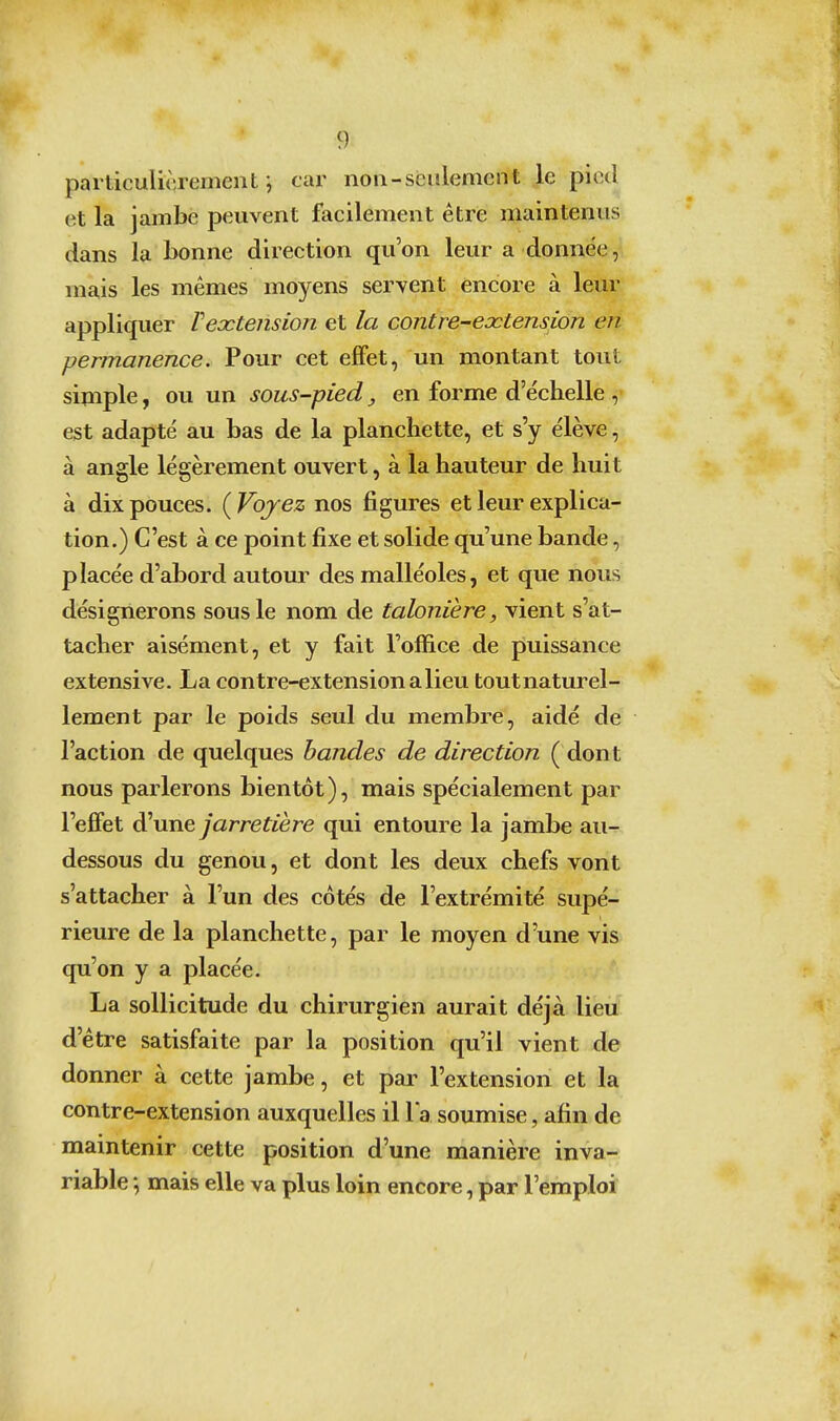 particulièrement j car non-seulement le pied et la jambe peuvent facilement être maintenus dans la bonne direction qu'on leur a donnée, mais les mêmes moyens servent encore à leur appliquer Vextension et la contre-extension en permanence. Pour cet effet, un montant tout sijnple, ou un sous-pied, en forme d'échelle , est adapté au bas de la planchette, et s'y élève, à angle légèrement ouvert, à la hauteur de huit à dix pouces. {Voyez nos figures et leur explica- tion.) C'est à ce point fixe et solide qu'une bande, placée d'abord autour des malléoles, et que nous désignerons sous le nom de talonière, vient s'at- tacher aisément, et y fait l'office de piuissance extensive. La contre-extension a lieu toutnaturel- lement par le poids seul du membre, aidé de l'action de quelques bandes de direction ( dont nous parlerons bientôt ), mais spécialement par l'efifet d'une jarretière qui entoure la jambe au- dessous du genou, et dont les deux chefs vont s'attacher à l'un des côtés de l'extrémité supé- rieure de la planchette, par le moyen d'une vis qu'on y a placée. La sollicitude du chirurgien aurait déjà lieu d'être satisfaite par la position qu'il vient de donner à cette jambe, et pai^ l'extension et la contre-extension auxquelles il la soumise, afin de maintenir cette position d'une manière inva- riable ; mais elle va plus loin encore, par l'emploi
