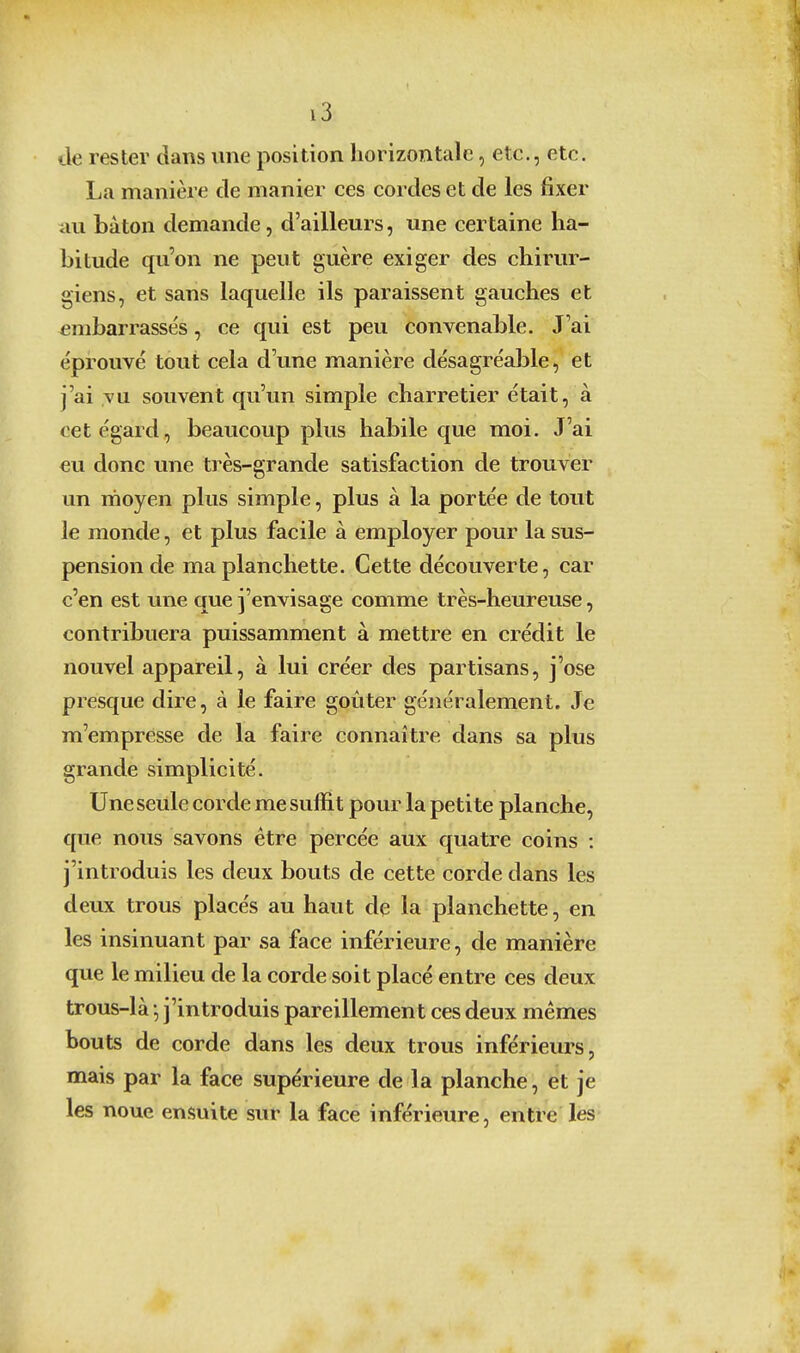 tle rester dans une position horizontale, etc., etc. La manière de manier ces cordes et de les fixer au bâton demande, d'ailleurs, une certaine ha- bitude qu'on ne peut guère exiger des chirur- giens, et sans laquelle ils paraissent gauches et embarrassés, ce qui est peu convenable. J'ai éprouvé tout cela d'une manière désagréable, et j'ai vu souvent qu'un simple charretier était, à cet égard, beaucoup plus habile que moi. J'ai eu donc une très-grande satisfaction de trouver un rnoyen plus simple, plus à la portée de tout le monde, et plus facile à employer pour la sus- pension de ma planchette. Cette découverte, car c'en est une que j'envisage comme très-heureuse, contribuera puissamment à mettre en crédit le nouvel appareil, à lui créer des partisans, j'ose presque dire, à le faire goûter généralement. Je m'empresse de la faire connaître dans sa plus grande simplicité. Une seule corde me suffit pour la petite planche, que nous savons être percée aux quatre coins : j'introduis les deux bouts de cette corde dans les deux trous placés au haut de la planchette, en les insinuant par sa face inférieure, de manière que le milieu de la corde soit placé entre ces deux trous-là -, j'introduis pareillement ces deux mêmes bouts de corde dans les deux trous inférieurs, mais par la face supérieure de la planche, et je les noue ensuite sur la face inférieure, entre les