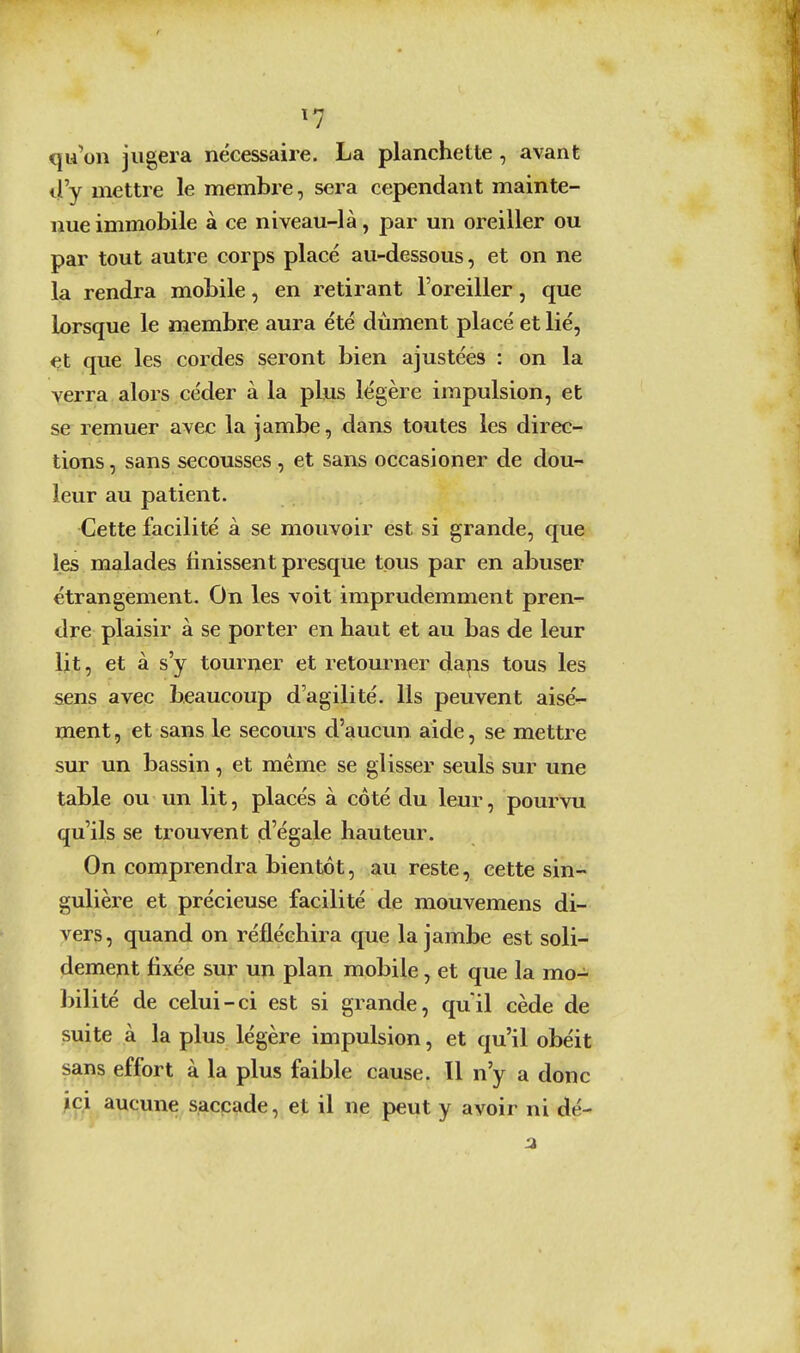 ^7 qu'on jugera nécessaire. La planchette, avant d'y mettre le membre, sera cependant mainte- nue immobile à ce niveau-là, par un oreiller ou par tout autre corps placé au-dessous, et on ne la rendra mobile, en retirant l'oreiller, que lorsque le membre aura été dûment placé et lié, et que les cordes seront bien ajustées : on la verra alors céder à la plus légère impulsion, et se remuer avec la jambe, dans toutes les direc- tions , sans secousses, et sans occasioner de dou- leur au patient. Cette facilité à se mouvoir est si grande, que les malades finissent presque tous par en abuser étrangement. On les voit imprudemment pren- dre plaisir à se porter en haut et au bas de leur lit, et à s'y tourner et retourner daps tous les sens avec beaucoup d'agilité. Ils peuvent aisé-^ ment, et sans le secours d'aucun aide, se mettre sur un bassin, et même se glisser seuls sur une table ou un lit, placés à côté du leur, pourvu qu'ils se trouvent d'égale hauteur. On comprendra bientôt, au reste, cette sin- gulière et précieuse facilité de mouvemens di- vers, quand on réfléchira que la jambe est soli- demeyit fixée sur un plan mobile, et que la mo- bilité de celui-ci est si grande, qu'il cède de suite à la plus légère impulsion, et qu'il obéit sans effort à la plus faible cause. Il n'y a donc ici aucune saccade, et il ne peut y avoir ni dé-