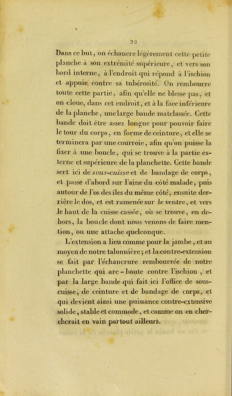 Dans ce but, on échanci e légèrement cette petite planche à son extrémité supérieure, et vers son bord interne, à l'endroit qui répond à l'ischion et appuie contre sa tubérosité. On rembourre toute cette partie, afin qu'elle ne blesse pas, et on cloue, dans cet endroit, et à la face inférieure de la planche, une large bande matelassée. Cette bande doit être assez longue pour pouvoir faire le tour du corps, en forme de ceinture, et elle se terminera par une courroie, afin qu'on puisse la fixer à une boucle, qui se trouve à la partie ex- terne et supérieure de la planchette. Cette bande sert ici de sous-cuisse et de bandage de corps, et passe d'abord sur l'aine du côté malade, puis autour de l'os des îles du même côté, ensuite der- rière le dos, et est ramenée sur le ventre, et vers le haut de la cuisse cassée, oii se trouve, en de- hors, la boucle dont nous venons de faire men- tion, ou une attache quelconque. L'extension a lieu comme pour la jambe , et au moyen de notre talonnière *, et la contre-extension se fait par l'échancrure rembourrée de notre planchette qui arc - boute contre l'ischion , et par la large bande qui fait ici l'office de sous- cuisse, de ceinture et de bandage de corps^ et qui devient ainsi une puissance contre-extensive solide, stable et commode, et comme on en cher- cherait en vain partout ailleurs.