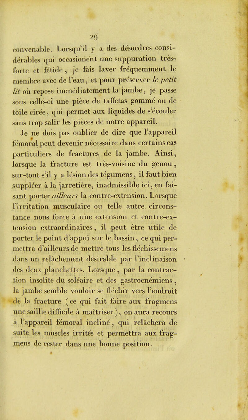 convenable. Lorsqu'il y a des désordres consi- dérables qui occasionent une suppuration très- forte et fétide , je fais laver fréquemment le membre avec de l'eau, et pour préserver le petit lit où repose immédiatement la jambe, je passe sous celle-ci une pièce de taffetas gommé ou de toile cirée, qui permet aux liquides de s'écouler sans trop salir les pièces de notre appareil. Je ne dois pas oublier de dire que l'appareil fémoral peut devenir nécessaire dans certains cas particuliers de fractures de la jambe. Ainsi, lorsque la fracture est très-voisine du genou, sur-tout s'il y a lésion des tégumens, il faut bien suppléer à la jarretière, inadmissible ici, en fai- sant porter ailleurs la contre-extension. Lorsque l'irritation musculaire ou telle autre circons- tance nous force à une extension et contre-ex- tension extraordinaires, il peut être utile de porter le point d'appui sur le bassin, ce qui per- mettra d'ailleurs de mettre tous les fléchissemens dans un relâchement désirable par l'inclinaison des deux planchettes. Lorsque, par la contrac- tion insolite du soléaire et des gastrocnémiens , la jambe semble vouloir se fléchir vers l'endroit de la fracture (ce qui fait faire aux fragmens une saillie difficile à maîtriser ), on aura recours à l'appareil fémoral incliné, qui relâchera de suite les muscles irrités et permettra aux frag- mens de rester dans une bonne position.