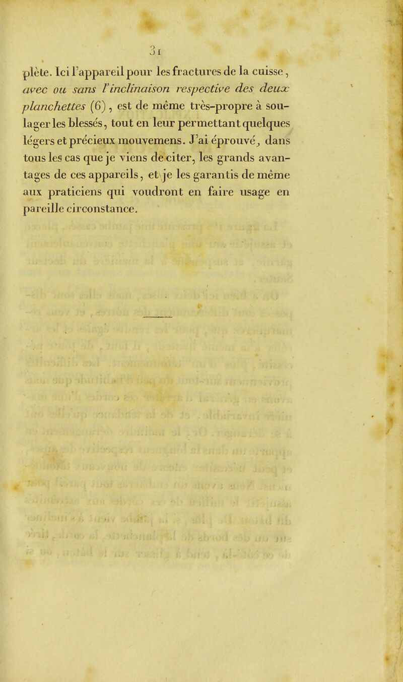 plète. Ici l'appareil pour les fractures de la cuisse, ai^ec ou sans l'inclinaison respective des deuoc planchettes (6) , est de même très-propre à sou- lager les blesse's, tout en leur permettant quelques légers et précieux mouvemens. J'aiéprouvé^ dans tous les cas que je viens de citer, les grands avan- tages de ces appareils, et je les garantis de même aux praticiens qui voudront en faire usage en pareille circonstance.