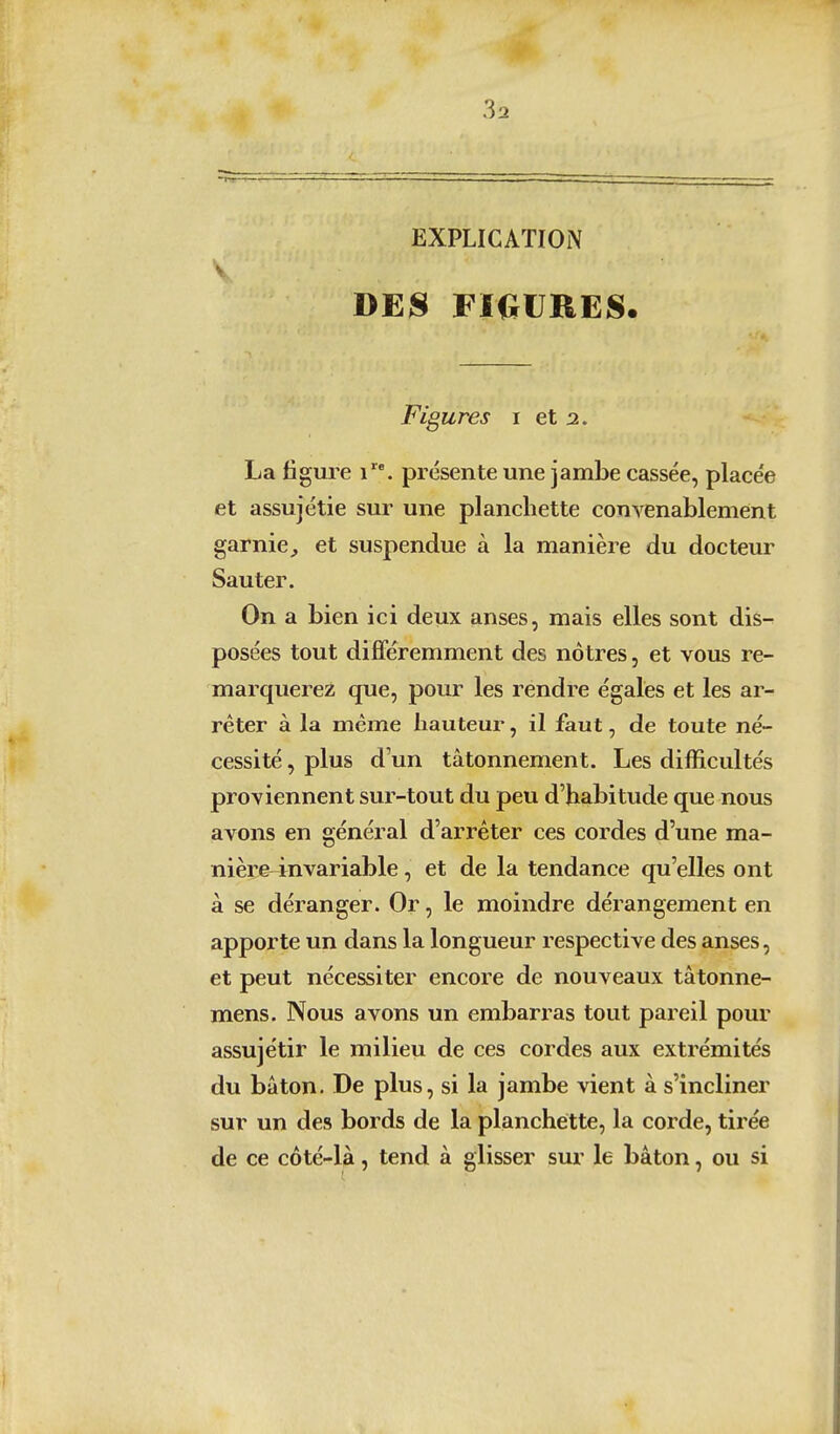 EXPLICATION V BEH FIGURES. Figures i et 2. La figure 1. présente une jambe cassée, placée et assujétie sur une planchette convenablement garnie^ et suspendue à la manière du docteur Sauter. On a bien ici deux anses, mais elles sont dis- posées tout diflféremment des nôtres, et vous re- marquerez que, pour les rendre égales et les ar- rêter à la même hauteur, il faut, de toute né- cessité , plus d un tâtonnement. Les difficultés proviennent sur-tout du peu d'habitude que nous avons en général d'arrêter ces cordes d'une ma- nière-invariable , et de la tendance qu'elles ont à se déranger. Or, le moindre dérangement en apporte un dans la longueur respective des anses, et peut nécessiter encore de nouveaux tâtonne- mens. Nous avons un embarras tout pareil pour assujétir le milieu de ces cordes aux extrémités du bâton. De plus, si la jambe vient à s'incliner sur un des bords de la planchette, la corde, tirée de ce côté-là, tend à glisser sur le bâton, ou si