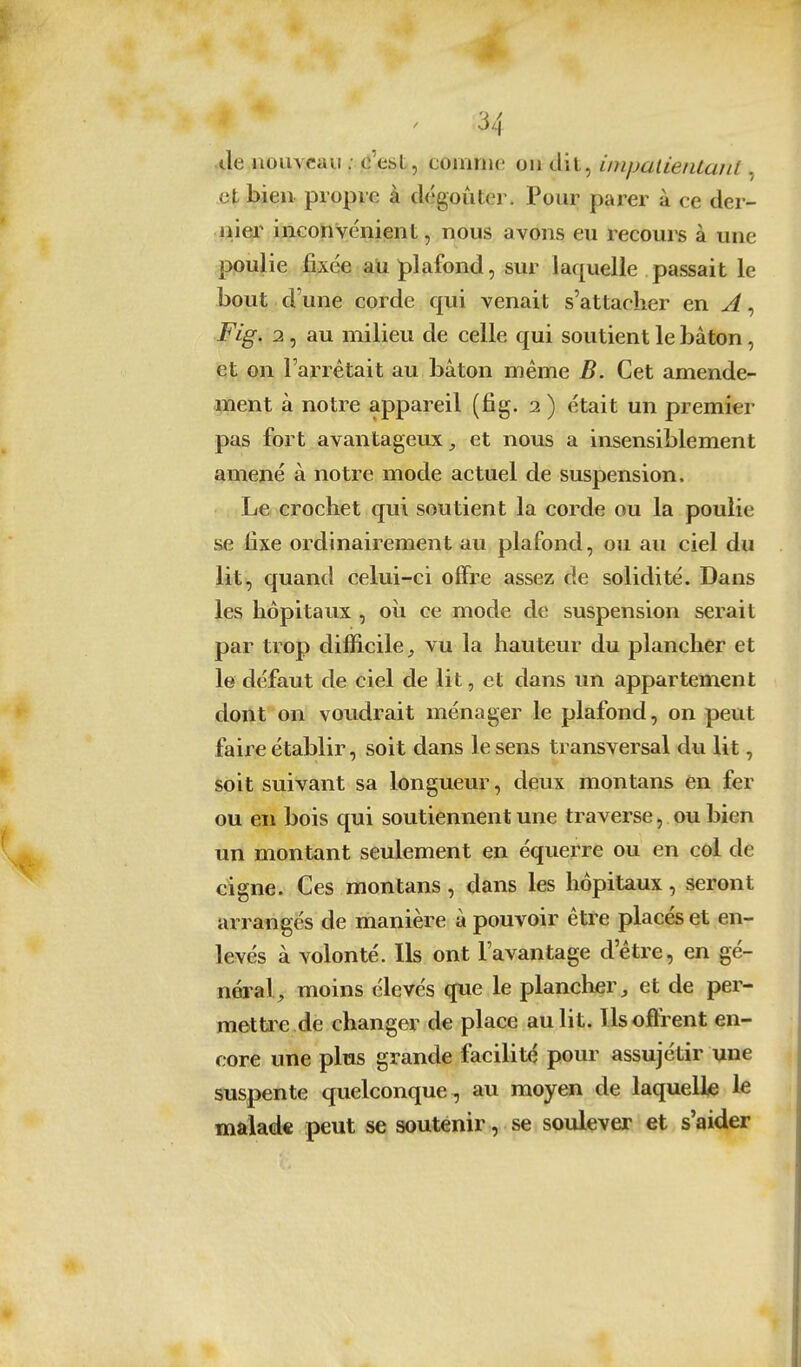 .de nouveau ; c'est, comnu! on dil, inipatientanl, et bien propre à dégoûter. Pour parer à ce der- ijiei^ incohYénient, nous avons eu recours à une poulie fixée au plafond, sur laquelle passait le bout d'une corde qui venait s'attacher en A, Fig. 1, au milieu de celle qui soutient le bâton, et on l'arrêtait au bâton même B. Cet amende- ment à notre appareil (fig. i ) était un premier pas fiDrt avantageux^ et nous a insensiblement amené à notre mode actuel de suspension. Le crochet qui soutient la corde ou la poulie se fixe ordinairement au plafond, ou au ciel du lit, quand celui-ci offre assez de solidité. Dans les hôpitaux , où ce mode de suspension serait par trop difficile, vu la hauteur du plancher et le défaut de ciel de lit, et dans un appartement dont on voudrait ménager le plafond, on peut faire établir, soit dans le sens transversal du lit, soit suivant sa longueur, deux montans en fer ou en bois qui soutiennent une traverse, ou bien un montant seulement en équerre ou en coi de cigne. Ces montans, dans les hôpitaux, seront arrangés de manière à pouvoir être placés et en- levés à volonté. Ils ont l'avantage d'être, en gé- néral, moins élevés que le plancher, et de per- met Ue de changer de place au lit. Ils offrent en- core une plus grande facilité pour assujétir une suspente quelconque , au moyen de laquelle le malade peut se soutenir, se soulever et s'aider