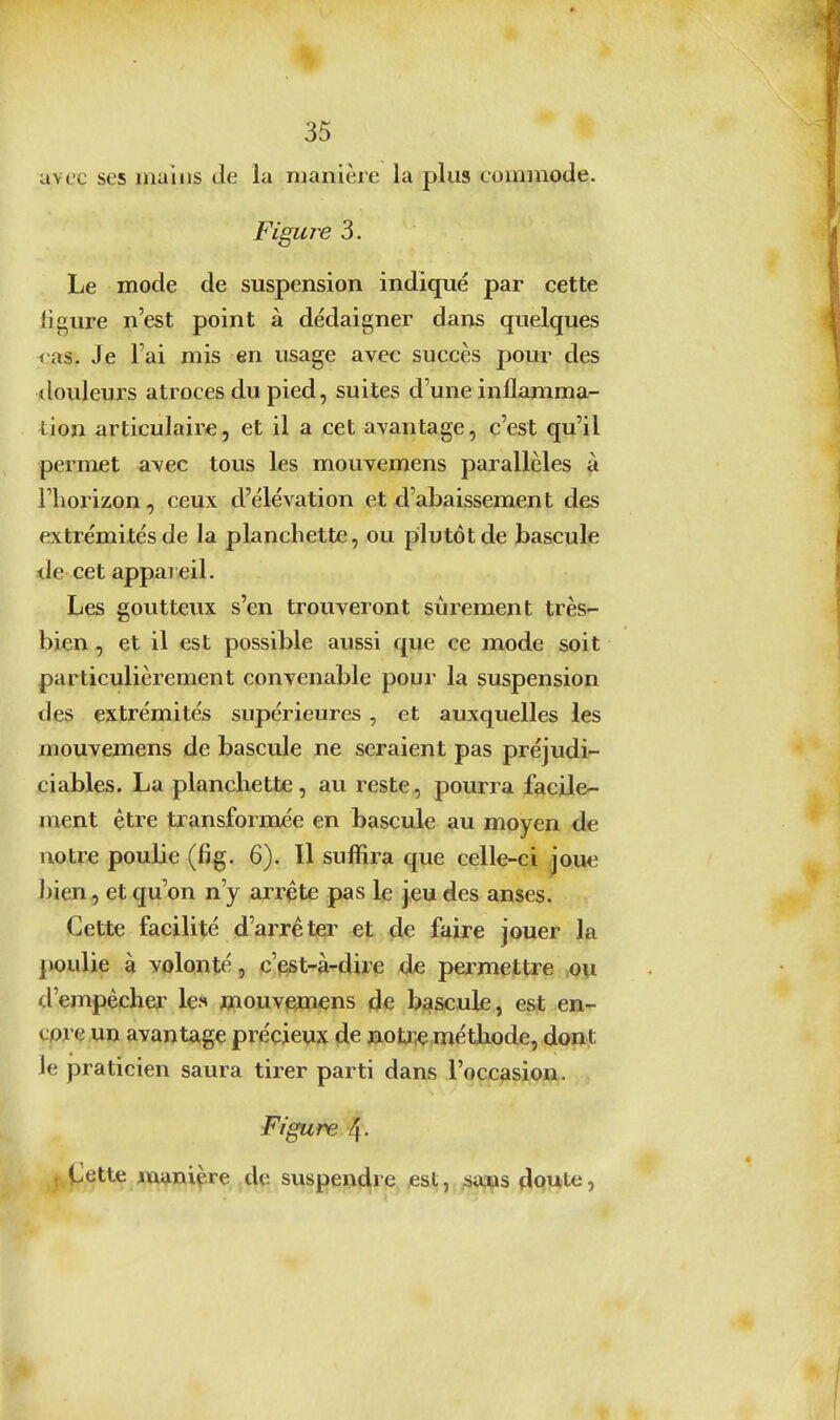 avec ses mains de la manière la plus commode. Figuï^e 3. Le mode de suspension indique par cette figure n'est point à dédaigner dans quelques <'as. Je l'ai mis en usage avec succès pour des tlouleurs atroces du pied, suites d'une inflamma- tion articulaire, et il a cet avantage, c'est qu'il permet avec tous les mouvemens parallèles à l'horizon, ceux d'élévation et d'abaissement des extrémités de la planchette, ou plutôt de bascule de cet appareil. Les goutteux s'en trouveront sûrement très- bien , et il est possible aussi que ce mode soit particulièrement convenable pour la suspension des extrémités supérieures, et auxquelles les mouvemens de bascule ne seraient pas préjudi- ciables. La planchette , au reste, pourra facile- ment être transformée en bascule au moyen de uotr« poulie (fig. 6). Il suffira que celle-ci joue bien, et qu'on n'y arrête pas le jeu des anses. Cette facilité d'arrêter et 4^ faire jouer la poulie à volonté, c'est-à-dire de permettre >ou d'empêcher les mouvejmens de bascule, est en- core un avantage précieux de nolw méthode, do»t le praticien saura tirer parti dans l'occasion. Figure 4- (Jette manière de suspeti^ie, je&t, .aai^is doute,