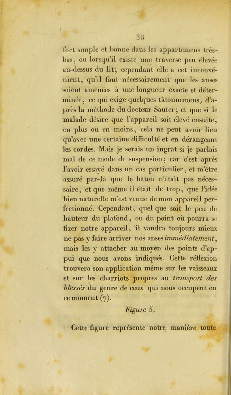 fort simple et bonne dans les appartcmens très- bas, ou lorsqu'il existe une traverse peu élevée au-dessus du litj cependant elle a cet inconvé- nient, qu'il faut nécessairement que les anses soient amenées à une longueur exacte et déter- minée, ce qui exige quelques tâtonnemens,, d'a- près la méthode du docteur Sauter *, et que si le malade désire que l'appareil soit élevé ensuite, en plus ou en moins, cela ne peut avoir lieu qiî'avec une certaine difficulté et en dérangeant les cordes. Mais je serais un ingrat si je parlais mal de ce mode de suspension \ car c'est après l'avoir essayé dans un cas particulier, et m'être assuré par-là que le bâton n'était pas néces- saire , et que même il était de trop, que l'idée bien naturelle m'est venue de mon appareil per- fectionné. Cependant, quel que soit le peu de hauteur du plafond, ou du point oîi pourra se fixer notre appareil, il vaudra toujours mieux ne pas y faire arriver nos anses immédiatement^ mais les y attacher au moyen des points d'ap- pui que nous avons indiqués. Cette réflexion trouvera son application même sur les vaisseaux et sur les charriots propres au transport des blessés du genre de ceux qui nous occupent en ce moment (7). Figure 5. Cette figure représente notre manière toute