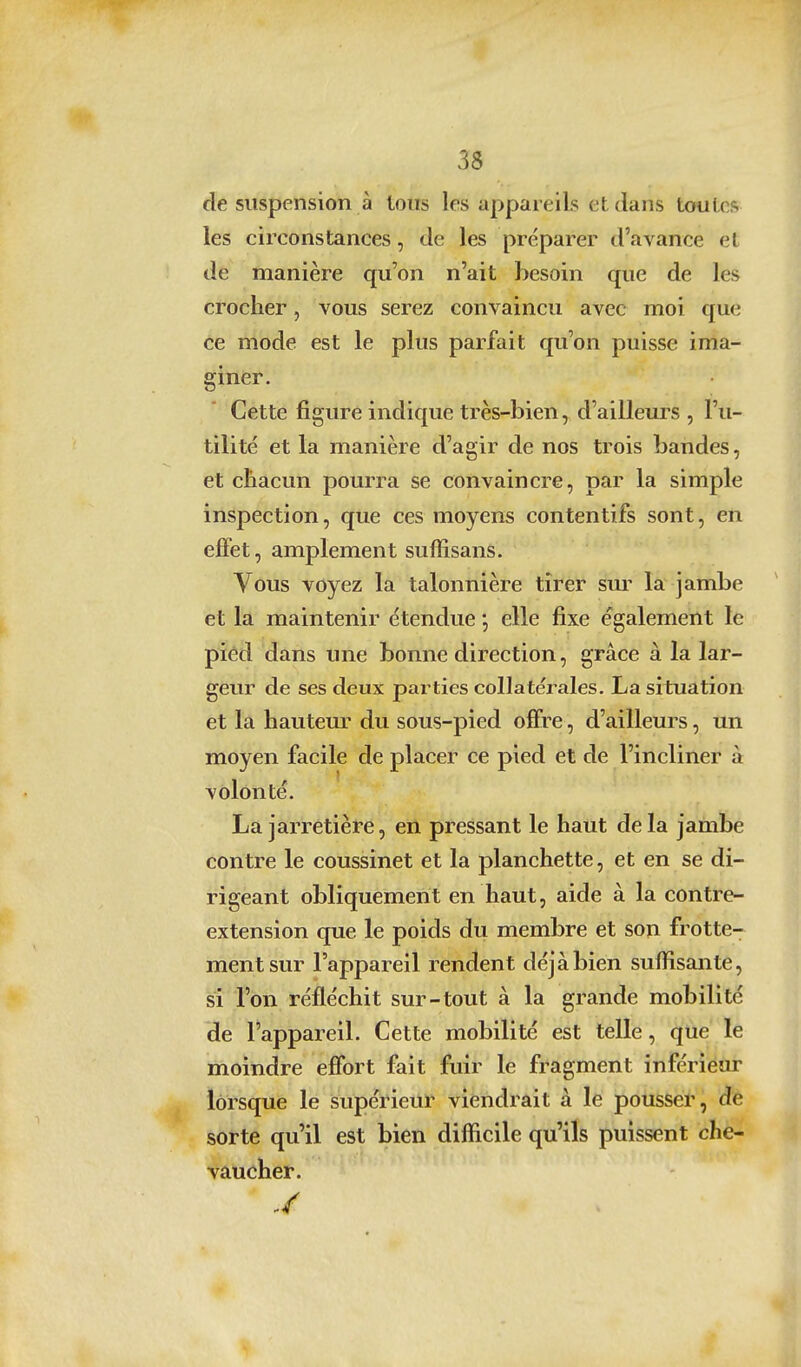 3$ de suspension à tous les appareils et dans tofuLcs les circonstances, de les préparer d'avance et de manière qu'on n'ait besoin que de les croclier, vous serez convaincu avec moi que ce mode est le plus parfait qu'on puisse ima- giner. Cette figure indique très-bien, d'ailleui's , l'u- tilité et la manière d'agir de nos trois bandes, et chacun pourra se convaincre, par la simple inspection, que ces moyens contentifs sont, en effet, amplement suffisans. Vous voyez la talonnière tirer sur la jambe et la maintenir étendue *, elle fixe également le pîêd dans ime bonne direction, grâce à la lar- geur de ses deux parties collatérales. La situation et la hauteur du sous-pied offre, d'ailleurs, un moyen facile de placer ce pied et de l'incliner à volonté. La jarretière, en pressant le haut delà jambe contre le coussinet et la planchette, et en se di- rigeant obliquement en haut, aide à la contre- extension que le poids du membre et son frotte- ment sur l'appareil rendent déjà bien suffisante, si l'on réfléchit sur-tout à la grande mobilité de l'appareil. Cette mobilité est telle, que le moindre effort fait fuir le fragment inférieur lorsque le supérieur viendrait à le pousser, de sorte qu'il est bien difficile qu'ils puissent che- vaucher.