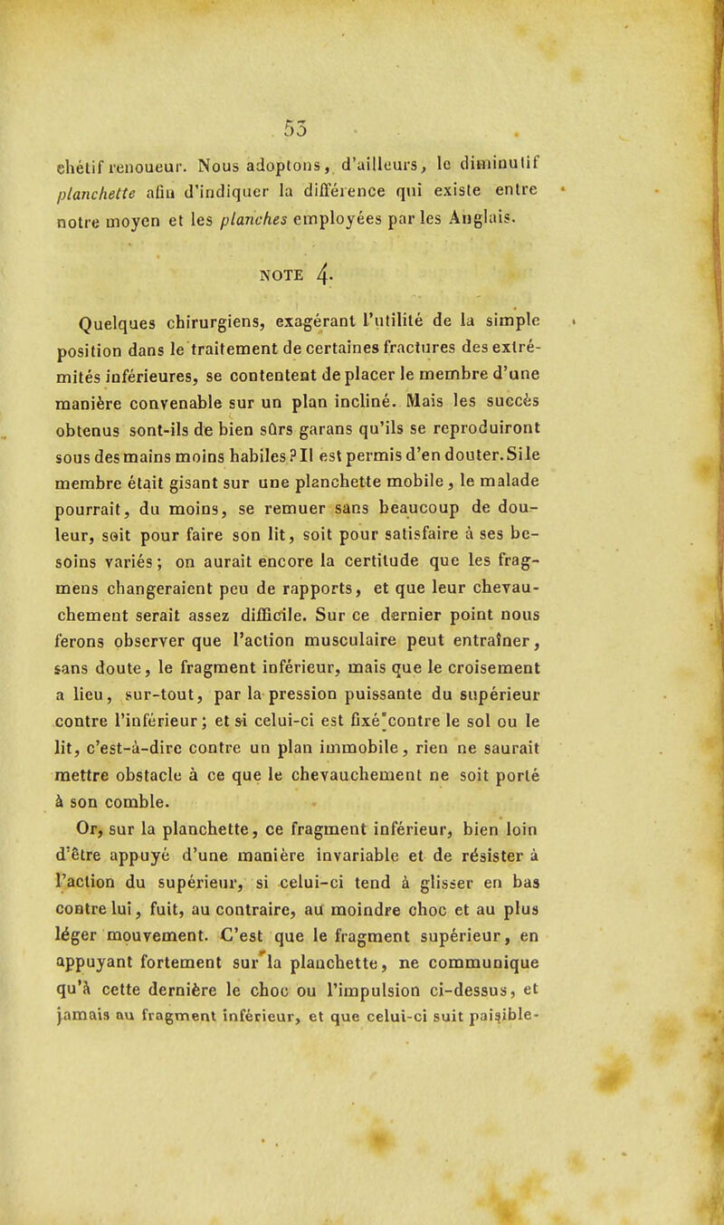 ehétif renoueur. Nous adoptons, d'ailleurs, le dimiaulif planchette aflu d'indiquer la différence qui existe entre notre moyen et les planches employées parles Anglais. NOTE 4- Quelques chirurgiens, exagérant l'utilité de la simple position dans le traitement de certaines fractures des extré- mités inférieures, se contentent de placer le membre d'une manière convenable sur un plan incliné. Mais les succès obtenus sont-ils de bien sûrs garans qu'ils se reproduiront sous des mains moins habiles ? Il est permis d'en douter. Si le membre était gisant sur une planchette mobile, le malade pourrait, du moins, se remuer sans beaucoup de dour- leur, soit pour faire son lit, soit pour satisfaire à ses be- soins variés ; on aurait encore la certitude que les frag- mens changeraient peu de rapports, et que leur chevau- chement serait assez difficile. Sur ce dernier point nous ferons observer que l'action musculaire peut entraîner, sans doute, le fragment inférieur, mais que le croisement a lieu, sur-tout, par la pression puissante du supérieur contre l'inférieur; et s-i celui-ci est Cxé[contre le sol ou le lit, c'est-à-dire contre un plan immobile, rien ne saurait mettre obstacle à ce que le chevauchement ne soit porté à son comble. Or, sur la planchette, ce fragment inférieur, bien loin d'être appuyé d'une manière invariable et de résister à l'action du supérieur, si celui-ci tend à glisser en bas contre lui, fuit, au contraire, au moindre choc et au plus léger mouvement. C'est que le fragment supérieur, en appuyant fortement sur'la planchette, ne communique qu'à cette dernière le choc ou l'impulsion ci-dessus, et }amai!i au fragment inférieur, et que celui-ci suit paisible-