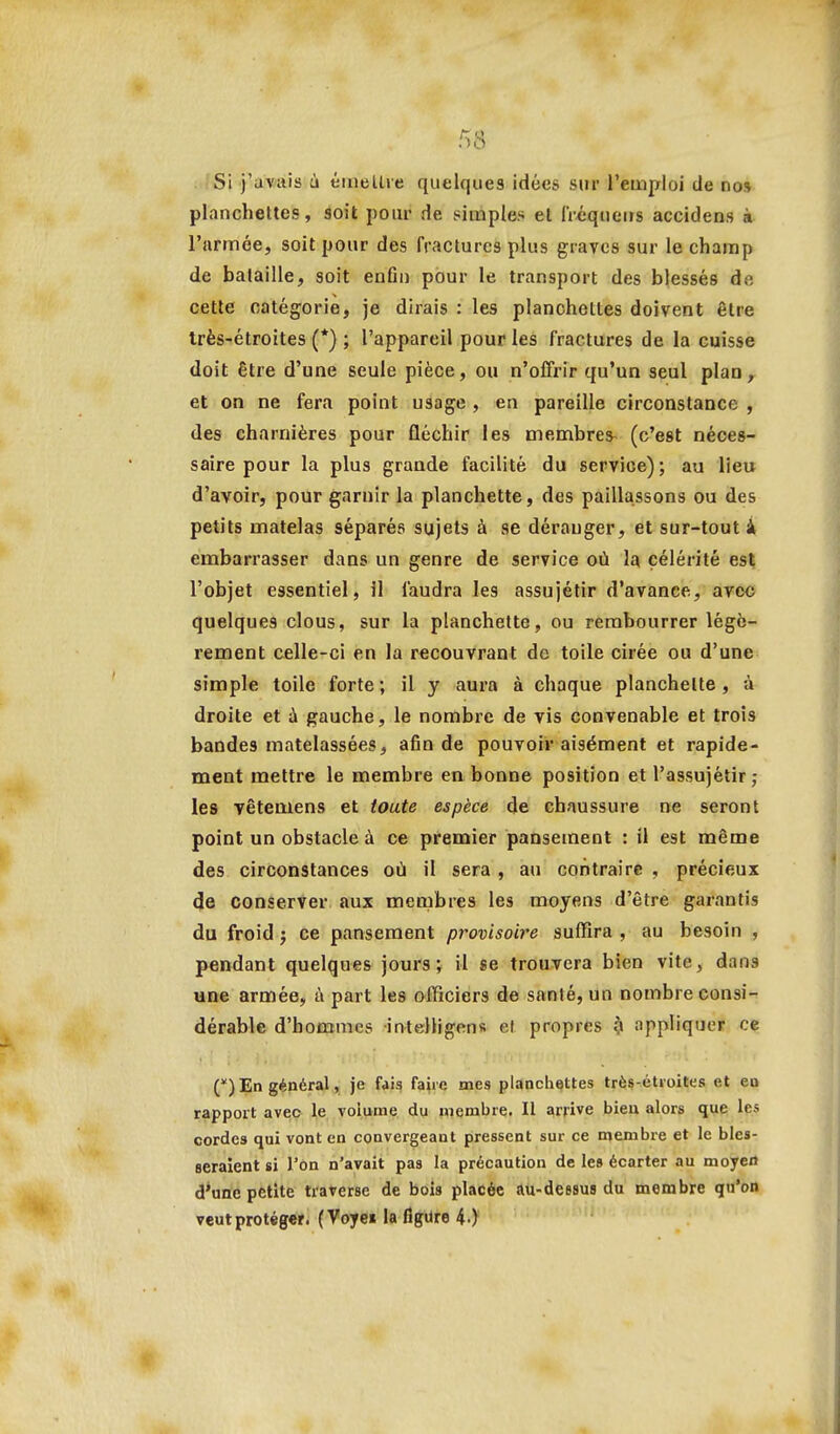 r^'6 . !Si j'avais à éiiiellie quelques idées sur l'emploi de nos planchettes, soit pour de simples et iréqueirs accidens à l'armée, soit pour des fractures plus graves sur le champ de bataille, soit enfln pour le transport des blessés de cette catégorie, je dirais : les planchettes doivent être très-étroites (*) ; l'appareil pour les fractures de la cuisse doit être d'une seule pièce, ou n'offrir qu'un seul plan, et on ne fera point usage , en pareille circonstance , des charnières pour fléchir les membres- (c'est néces- saire pour la plus grande facilité du service); au lieu d'avoir, pour garnir la planchette, des paillassons ou des petits matelas séparés sujets à se déranger, et sur-tout i embarrasser dans un genre de service où la célérité est l'objet essentiel, il faudra les assujétir d'avance, avec quelques clous, sur la planchette, ou rembourrer légè- rement celle-ci en la recouvrant de toile cirée ou d'une simple toile forte; il y aura à chaque planchette, à droite et à gauche, le nombre de vis convenable et trois bandes matelassées, afin de pouvoir aisément et rapide- ment mettre le membre en bonne position et l'assujétir ; les Têtemens et toute espèce de chaussure ne seront point un obstacle à ce premier pansement : il est même des circonstances où il sera, au contraire , précieux de conserver aux membres les moyens d'être garantis du froid j ce pansement provisoire suffira, au besoin , pendant quelques jours; il se trouvera bien vite, dans une armée, ù part les officiers de santé, un nombre consi- dérable d'hommes inteHigens et propres ^ appliquer c<; () En général, je di^ faire mes plancliettes trè«-étioites et eo rapport aveo le volume du membre. Il arrive bieu alors que les cordes qui vont en convergeant pressent sur ce membie et le bles- seraient si l'on n'avait pas la précaution de les écarter au moyen d'une petite traverse de bois placée au-dessus du membre qu'on veut protéger. ( Voyei la figure 4 )