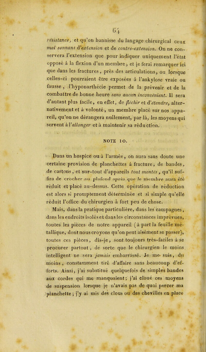 6\ résistance;, et qu'on bannisse du langage chirurgical ceux mal sonnans d'extension et de contre-extension. On ne con- servera l'extension que pour indiquer uniquement l'état opposé à la flexion d'un membre, et je ferai remarquer ici que dans les fractures, près des articulations, ou lorsque celles-ci pourraient être exposées à l'ankylose vraie ou fausse , l'hyponarthécie permet de la prévenir et de la combattre de bonne heure sans aucun inconvénient. Il sera d'autant plus facile, en effet, de fléchir et d'étendre, alter- nativement et à volonté, un membre placé sur nos appa- reil, qu'on ne dérangera nullement, par là, les moyens qui servent kV allonger et à maintenir sa réduction. NOTE 10. Dans un hospice ou ù l'armée, on aura sans doute une certaine provision de planchettes à fracture, de bandes, de cartons, et sur-tout d'appareils tout montés 3 qu'il suf- fira de crocher^u plafond après que Je membre aura été réduit et placé au-dessus. Cette opération de réduction est alors si prompternent déterminée et si simple qu'elle réduit l'office du chirurgien à fort peu de chose. Mais, dans la pratique particulière, dans les campagnes, dans les endroits isolés et dans les circonstances imprévues, toutes les pièces de notre appareil (à part la feuille mé- tallique, dont nous croyons qu'on peut aisément se passer), toutes ces pièces, dis-je, sont toujours très-faciles à se procurer partout, de sorte que le chirurgien le moins intelligent ne sera jamais embarrassé. Je me-suis, du moins , constamment tiré d'affaire sans beaucoup d'ef- forts. Ainsi, j'ai substitué quelquefois de simples bandes aux cordes qui me manquaient; j'ai cloué ces moyens de suspension lorsque je n'avais pas de quoi percer ma planchette ; j'y ai mis des clous ou des chevilles en place