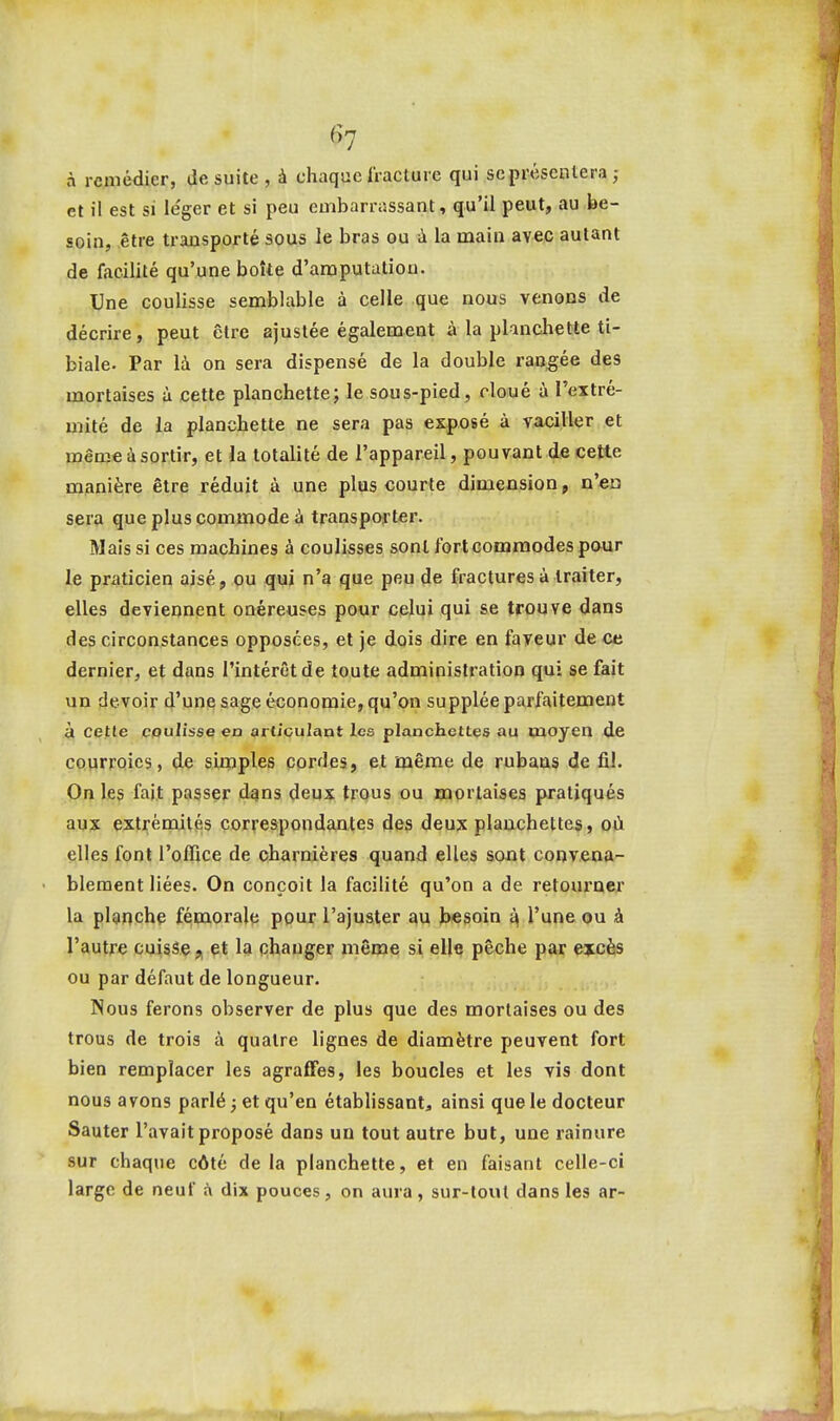 à remédier, de suite , à chaque fracture qui se présentera ; et il est si léger et si peu embarrassant, qu'il peut, au be- soin, être transporté sous le bras ou à la main avec autant de facilité qu'une boîte d'amputation. Une coulisse semblable à celle que nous venons de décrire, peut être ajustée également à la planchette ti- biale. Par là on sera dispensé de la double rao^ée des mortaises à cette planchette; le sous-pied, cloué à l'extré- mité de la planchette ne sera pas exposé à vaciller et roêoie à sortir, et la totalité de l'appareil, pouvant de cette manière être réduit à une plus courte dimension, n'eu sera que plus commode à transporter. Mais si ces machines à coulisses sont fort commodes paur le praticien aisé, ou qui n'a que peu de fractures à traiter, elles deviennent onéreuses pour celui qui se trouve dans des circonstances opposées, et je dois dire en faveur de ce dernier, et dans l'intérêt de toute administration qui se fait un devoir d'une sage économie, qu'on supplée parfaitement à cette coulisse en articulant les planchettes au moyen de courroies, de simples cordes, et même de rubans de fiJ. On les fait passer dqns deux trous ou mortaises pratiqués aux extrémités correspondantes des deux planchettes, où elles font l'oflice de charnières quand elles sont convena- blement liées. On conçoit la facilité qu'on a de retoui^ner la planchp fémorale pour l'ajuster au besoin ^ l'une ou à l'autre cuisseet la changer même si elle pêche par excès ou par défaut de longueur. Nous ferons observer de plus que des mortaises ou des trous de trois à quatre lignes de diamètre peuvent fort bien remplacer les agrafFes, les boucles et les vis dont nous avons parlé ; et qu'en établissant, ainsi que le docteur Sauter l'avait proposé dans uu tout autre but, une rainure sur chaque côté delà planchette, et en faisant celle-ci large de neuf à dix pouces, on aura, sur-tout dans les ar-