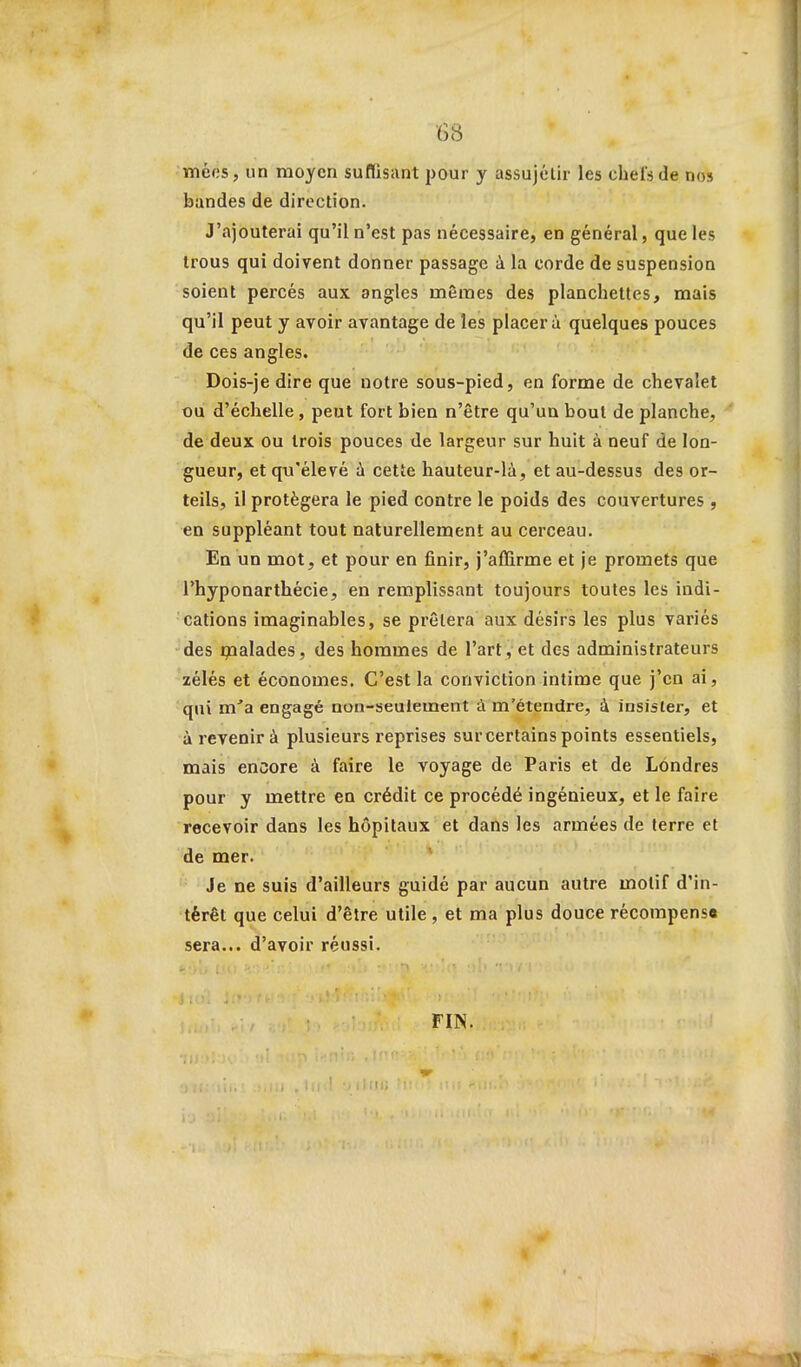 •6<S lïiéfis, un moyen suflisant pour y assujélir les chefs de nos bandes de direction. J'ajouterai qu'il n'est pas nécessaire, en général, que les trous qui doivent donner passage à la corde de suspension soient percés aux angles mêmes des planchettes, mais qu'il peut y avoir avantage de les placera quelques pouces de ces angles. Dois-je dire que notre sous-pied, en forme de chevalet ou d'échelle , peut fort bien n'être qu'un bout de planche, de deux ou trois pouces de largeur sur huit à neuf de lon- gueur, et qu'élevé ù cette hauteur-là, et au-dessus des or- teils, il protégera le pied contre le poids des couvertures , en suppléant tout naturellement au cerceau. En un mot, et pour en finir, j'affirme et je promets que l'hyponarthécie, en remplissant toujours toutes les indi- cations imaginables, se prêtera aux désirs les plus variés des i;nalades, des hommes de l'art , et des administrateurs zélés et économes. C'est la conviction intime que j'en ai, qni m'a engagé non-seulement ù m'étendre, à insister, et à revenir à plusieurs reprises sur certains points essentiels, mais encore à faire le voyage de Paris et de Londres pour y mettre en crédit ce procédé ingénieux, et le faire recevoir dans les hôpitaux et dans les armées de terre et de mer. ' Je ne suis d'ailleurs guidé par aucun autre motif d'in- térêt que celui d'être utile, et ma plus douce récompens» sera... d'avoir réussi. FIN.