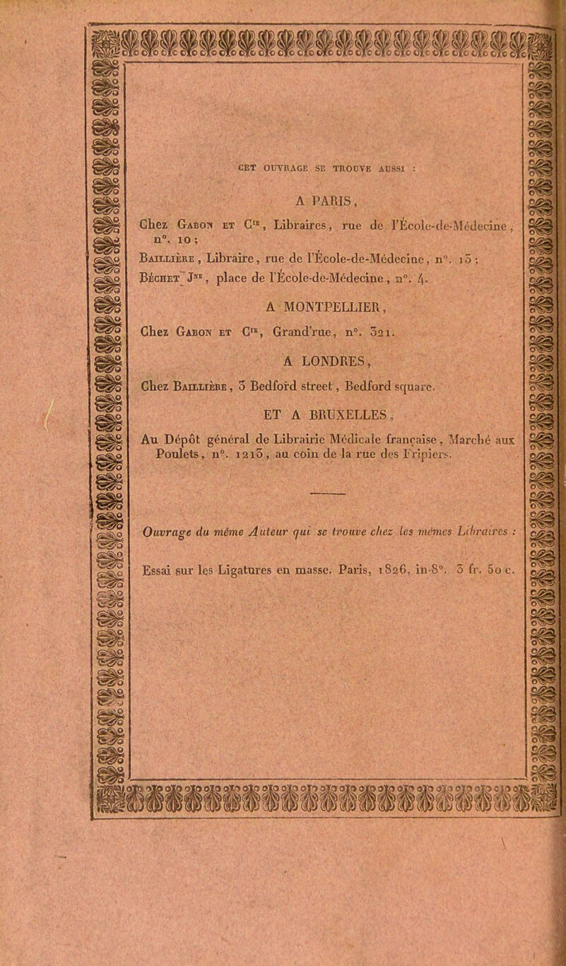 CET OUVRAGE SE TROOVE AUSSI : A PARIS, Chez Gabow et C« , Libraires, rue de l'École-de-Méclecine, n. lo; Baillière , Libraire, rue de l'École-de-Mcdccinc, n. lô ; Béchet J', place de l'École-de-Médecine, a. /)• A MONTPELLIER, Chez Gabon et C'^, Grand'rue, n°. Sai. A LONDRES, Chez Bailiière , 3 Bedford street, Bedford square. ET A BRUXELLES. Au Dépôt général de Librairie Médicale française, Marché aux Poulets, n°. 1215 , au coin de la rue des Fripiers. Ouvrage du viême Auteur qui se trouve chez Les mcvies Libraires : Essai sur les Ligatures en masse. Paris, 1826, in-8°. 5 fr. -50 c. \