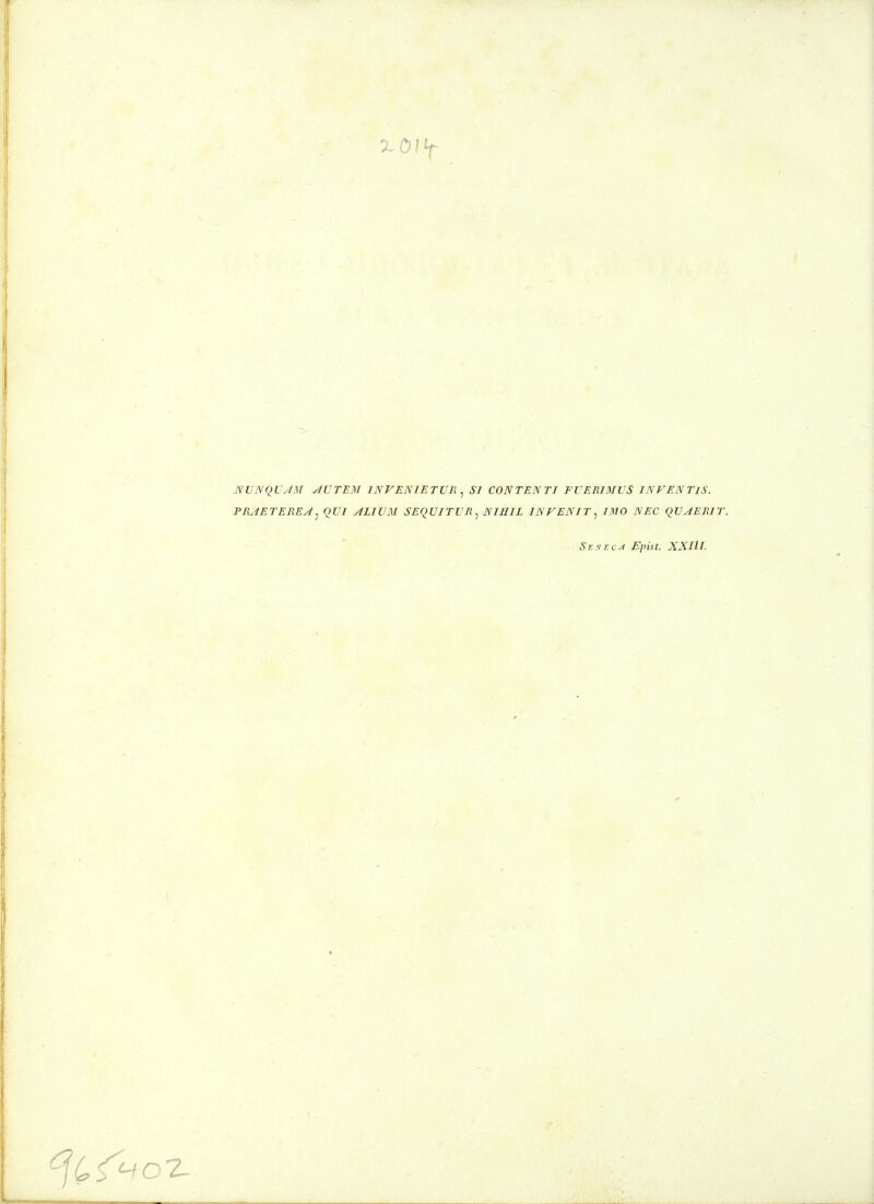 NVNQVJM yiVTEM INVENIETVR ^ SI CONTENTI FVERIMVS INVENTlS. PRJETEREA^ OVI ALIVM SEqVITVR.^ NIHIL INVENIT^ IMO NEC QVJERIT. SeyEcA Epist. XXIlL