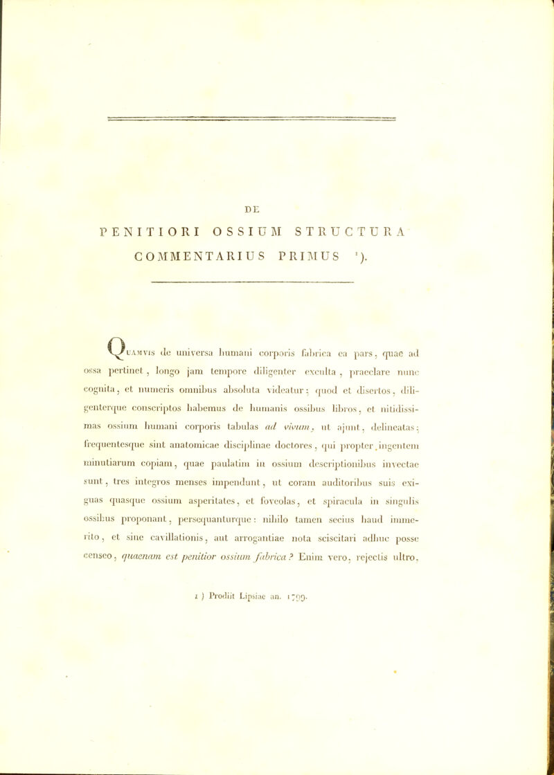 DE PENITIORI OSSIUM STRUCTURA' COMMENTARIUS PRIMUS C^LAwvis de universa liumani corporis faljrica ca pars, quae ad ossa pcrtinet , longo jam tcmpore diligenter exculta , praeclare nunc eognita, et numeris omnibus alisoluta videatur; quod et disertos, dili- gentei-que conscriptos liabemus de humanis ossibus bbros, et nilidissi- mas ossium humani corporis tabulas ad w/ini. ut ajunt, delincatas;^ frequentesque sint anatomicae disciphnae doctores , qui propter .ingcntem minutiarum copiam, quae paulalim in ossium descriptionibus invectac sunt, tres integros menses impendunt, ut coram auditorilms suis exi- guas quasquc ossium asperilates, et foveolas, et spiracula in singulis Gssibus proponant, perscquanturquc; nibilo tamen secius haud imme- rito, et sine cavillationis, aut arrogantiae nota sciscitari adhuc posse censeo, qnaenam e.st penidor ossium fubrica? Enim yero, rejectis ultro.