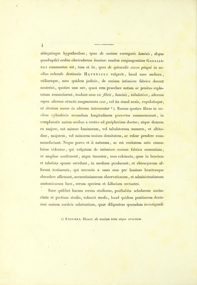 ablegatisque liypotliesibus , quas de ossiiim cormgatis lamiiiis, deque quadruplici ordine claviculorum laminas easdem conjungentium Gagliar- Dus commentus est, tum et iis, quas de spiraculis succo pingui in os- sihus vehejido destinatis Haversius vulgavit , liaud sane meliora , utilioraque, meo quidem judicio, de ossium intimiore fabrica docent neoterici, quoties uno ore, quasi rem praeclare notam ac penitus explo- ratam renunciarent, tradunt OJ^iTi ejc fihris , laminis , tahulatisve, alterum supra alterum structis coagmentata esse ^ vel ita simul nexis, copulatisque, ut stratum unum in alterum interseratur ^ ). Rursus quoties fibras in os- sibus cjlindricis secundum longitudinem porrectas commemorant, in complanatis autem ossibus a centro ad peripberiam ductas ^ atque demum ex raajore, aut miiiore laminarum, vel tabulatorum numero, et altitu- dine, majorem , vel minorem ossium densitatem, ac robur pendere com- monefaciunt. Neque porro et ii naturam, ac rei veritatem satis consu- luisse videntur, qui vulgatam de intimiore ossium fabinca sententiam, ut amplius confirment, atque tueantur, ossa calcinata, quae in bracteas et tabulata sponte secedunt, in medium producunt, et cbirurgorum af- ferunt testimonia, qui necrosin a sano Osse per laminas bracteasque abscedere affirmant, accuratissimarum observationum, et administrationum anatomicarum. loco, rerum speciem et fallaciam sectantes. Sane quilibet harum rerum studiosus, postbabita scbolarum aucto- ritate et partium studio, voluerit modo, baud quidem penitiorem duris- simi ossium corticis substantiam, quae diligentem quaradam investigandi