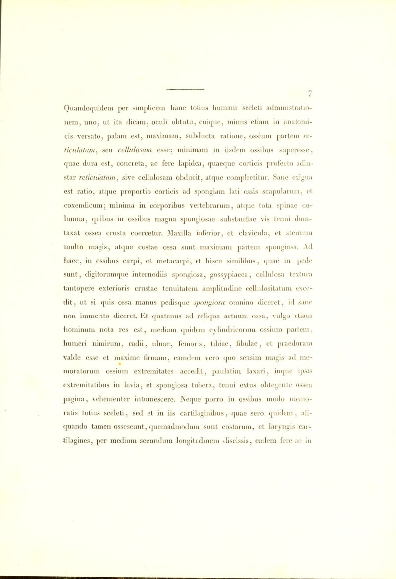 7 Quancloquidem per sinipliceni hanc toLius huraani sceled aclminislratio- nem, uno, ut ita clicam, oculi oLtutu, cuique, minus etiani in anatomi- cis versato, palam esl, maximam, suhclucta ralione, ossium partem re- ticulatain^ seu cellidosam esse;^ minimam in iisdem ossihus superesse, quae cUn'a est, concreta, ac ferc lapiclea, f[uaef|ue corticis profeclo adin- star reiicidatani^ sive cellulosam ohducit, atcpie complectitur. Sane exigua est ratio, atcjue proportio corticis ad spongiam lati ossis scapularuni, et coxencUcum^ minima in corporihus vertehrarum, atcpie tota spinae co- Umma, rpiihus in ossihus magna spongiosac suhstantiae vis tenui cUun- taxat ossea crusta coercetur. Maxilla infcrior, et clavicula, ct sternum muUo magis, atcpic costae ossa sunt maximani parteni s])ongiosa. Acl Uaec, in ossi]jus carpi, et metacarpi, ct Uiscc simiUhus, cjuae iu pccUi sunt, cUgitorurarpie internodiis spongiosa, gossypiacea, celUdosa textura lantopcre exterioris crustac tenuitatem ampUtudinc celUdositatum excc- 'dit, ut si cjuis ossa manus pedisque spojigiosa omnlno cUccrct, id sauc non immerito diceret. Et c|uatenus acl rcUqua artuum ossa, vidgo etiam hominum nota rcs est, mecUam f[uidcm cjUndricorum ossium partem, Uumeri nimirum, racUi, uUiae, femoris, tihiae, lihuLae, et praeduram valde esse et maxime firraam, eamdem vero cjuo sensim magis ad me- moratorum ossium extremitatcs accecHt, pauLatim Lixari, inquc ipsis extremitatihus in lcvia, et sponglosa tuhcra, tcnui extus ohtcgcntc ossea pagina, vehementer intumescerc. Ncfjue porro in ossihus mocL^ memo- ratis totius sceleti, sed et in iis cartiLiginihus, cpiae sero f_[uicUm , aU- quando tamen ossescunt, cpiemadraocUun sunt costarura, ct Lnrjngis cai- iilagines, per raediura secuncUmi longitudinera cUscissis, eadem fcrc ac in