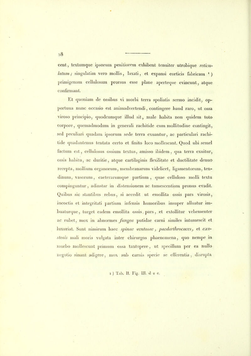 cent, textumque ipsorum penitiorem exliibent tenuiter utroLique retlcii- latiim; singulatim vero mollis, laxati, et expansi corticis fabricam ') primigenam cellulosam prorsus esse plane aperteque eviiicunt, atque confirmant. Et quoniam de ossibus vi morbi terra spoliatis sermo incidit^ op- poi'tuua nunc occasio est animadvertendi, contingere liaud raro, ut ossa viroso principio, quodcumque illud sit, male habita non quidem toto corpore, quemadmodum in generali racbitide cum molbtudine contingit, sed peculiai'i quadam ipsorum sede terra exuantur, ac particulari racbi- tide quadantenus tentata certo et finito loco moUescant. Quod ubi semel factum est, cellulosus ossium textus, amisso ibidem , qua terra exuitur, ossis habitu, ac duritie, atque cartilaginis flexilitate et ductihtate denuo recepta, moflium organorum, membranarum videhcet, hgamentorum, ten- dinum, vasorum, caeterarumque partium , quae celhdoso molh textu compinguntur, adinstar in distensionem ac tumescentiam pronus evadit. Quibus sic stanlibus rebus, si accedit ut emohita ossis pars virosis, incoctis et integritati partium infcnsis humoribus insuper ahuatur im- buaturque, turget eadem emohita ossis, pars, et extohitur vehementer ac rubet, mox in abnormes fungos putidae carni similes intumescit et luxuriat. Sunt nimirum haec spinae ventosae ^ paedarthrocaces^ et exo- stosis mah moris vulgata inter chirurgos phaenomena, quo nempe in morbo mohescunt primum ossa tantopere, ut specihum per ea nuho negotio sinant adigere, mox sub carnis specie se efferentia, disrupta I ) Ta)3. II. Fig. III. d e e.