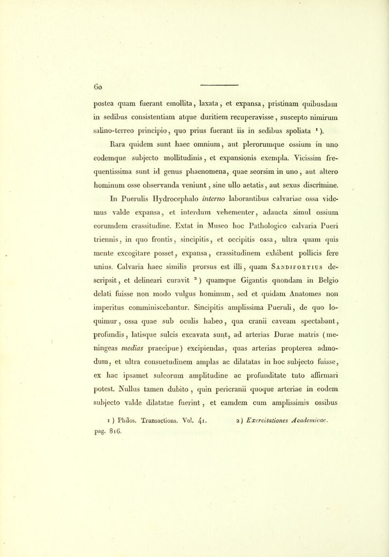 postea quam fuerant emollita, laxata, et expansa, pristinam quibusdara in sediLus consistentiam atque duritiem recuperavisse, suscepto nimirum salino-terreo principio, quo prius fuerant iis in sedibus spoliata '). Rara quidem sunt haec omnium, aut plerorumque ossium iu uno eodemque subjecto mollitudinis, et expansionis exempla. Vicissim fre- quentissima suut id genus phaenomena, quae seorsim in uno, aut altero hominum osse observanda veniunt, sine uUo aetatis, aut sexus discrimine. In PueruHs Hydrocephalo interno laborantibus calvariae ossa vide- mus valde expansa, et interdura vehementer, adaucta simul ossium eorumdem crassitudine. Extat in Museo hoc Pathologico calvaria Pueri triennis, in quo frontis, sincipitis, et occipilis ossa, ultra quam quis meute excogitare posset, expansa, crassitudinem exhibent polUcis fere unius. Calvaria haec simihs prorsus est illi, quam Sandifortius de- scripsit, et dehneari curavit ^ ) quamque Gigantis quondam in Belgio delati fuisse non modo vulgus hominum, sed et quidam Anatomes non imperitus comminiscebantur. Sincipitis amphssima Pueruh, de quo lo- quimur, ossa quae sub ocuhs habeo, qua cranii caveam spectabant, profundis, latisque sulcis excavata sunt, ad arterias Durae matris (me- ningeas medias praecipue) excipiendas, quas arterias propterea admo- dumj et ukra consuetudinem amplas ac dilatatas in hoc subjecto fuisse, ex hac ipsamet sulcorum amphtudine ac profunditate tuto affirmari potest. NuUus tamen dubito , quin pericranii quoque arteriae in eodem subjecto valde dilatatae fuerint, et eamdem cum amphssimis ossibus I ) Philos. Transactions. Vol. 4i« 2) ExercitaUones Academicae. pag. 816.