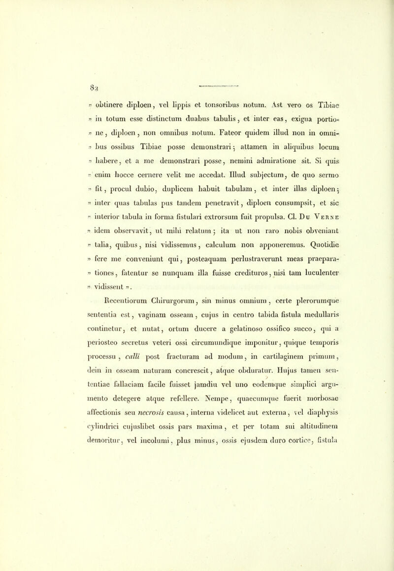 8^ ——— 55 obtinere diploen, vel lippis et tonsoribus notum, Ast vero os Tibiae  in totum esse distinctum duabus tabulis , et inter eas, exigua portio- n ne 5 diploen , non omnibus nolum. Fateor quidem illud non in omni- bus ossibus Tibiae posse demonstrari ^ attamen in aliquibus locuni  habere, et a me demonstrari posse, nemini admiratione sit. Si quis -•: enim hocce cernere veht me accedat. IUud subjectum, de quo sermo « fit, procul dubio, duplicem habuit tabulam, et inter illas diploen^  inter quas tabulas pus tandem penetravit, diploen consumpsit, et sic ?• inlerior tabula in forma fistulari extrorsum fuit propulsa, Cl. Du Verne » idem observavit, ut mihi relatum j ita ut non raro nobis obveniant  taha, quibus, nisi vidissemus , calculum non apponeremus, Quotidie » fere me conveniunt qui, posteaquam perlustraverunt meas praepara-  tiones, fateutur se nunquam illa fuisse credituros, nisi tam hiculenter 55 vidissent 55. Recentiorum Chirurgorum, sin minus omnium , certe plerorumque sententia est, vaginam osseam, cujus in centro tabida fistida medullaris continetur, et nutat, ortum ducere a gelatinoso ossifico succo, qui a periosteo secretus veteri ossi circumundique imponitur, quique temporis processu , calli post fracturam ad modum, in cartilaginem primum, dein in osseam naturam concrescit, atque obduratur. Hujus tamen seii- tentiae fallaciam facile fuisset jamdiu vel uno eodcmque simphci argu- mento detegere atque refellere. Nempe, quaecumque fuerit morbosae affectionis seu necrosis causa , interna videhcet aut externa , vel diaphysis cjhndrici cujushbet ossis pars maxima, et per totam sui akitudinem demoritur, vel incolumi, plus minus, ossis ejusdem daro corticc, fistula