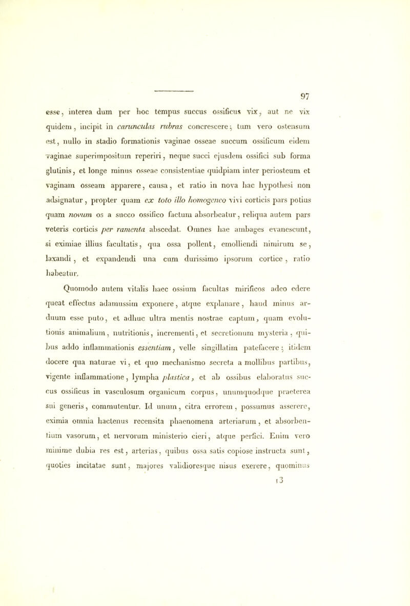 csse, interea dum per lioc tempus suecus ossificus vix ^ aut ne vix quidem , incipit in carunculas rubras concrescere ^ tum vero ostensum P3St, nullo in stadio formationis vaginae osseae succum ossificum eidem 7aginae superimpositum reperiri, neque succi ejusdem ossifici sub forma glutinis, et longe minus osseao consistentiae quidpiam inter periosteum et vaginam osseam apparere, causa, et ratio in nova hac hypotliesi uon adsignatur, propter quam ex toto illo homogefico vivi corticis pars polius quam novum os a succo ossifico factum absorbeatur, reliqua autem pars veteris corticis per ramenta abscedat. Omnes hae ambages evanescunt, si eximiae iUius facultatis, qua ossa pollent, emolliendi nimirum se, laxandi , et expandendi una cum durissimo ipsorum cortice , ratio habeatur. Quomodo autem vitalis liacc ossium focultas mirificos adeo cdere qucat effectus adamussim exponere, atque explanare, haud minus ar- duum esse puto, et adhuc ultra menlis nostrae captum, quam evolu- tionis aniraahura, nutritionis, incrcraenli, et secretionum mysleria , qui- bus addo inflammationis essentiam, velle singillatim patefacere :^ itldcm docere qua naturae vi, et quo mechanismo secreta a molhbus partibus, vigente inflammatione, lympha plastica, et ab ossibus elaboralus suc- cus ossificus in vasculosum organicum corpus, unumquodque praeterea sui generis, coramutentur. Id unum, citra errorem , possumus asserere, eximia omnia hactenus recensita phaenomena arteriarum , et absorben- tium vasorum, et nervorum ministerio cieri, atque perfici. Enim vero minirae dubia res est, arterias, quibus ossa satis copiose instructa sunt, quoties incitatac sunt, majores vahdioresque nisus exerere, quominus i3 f