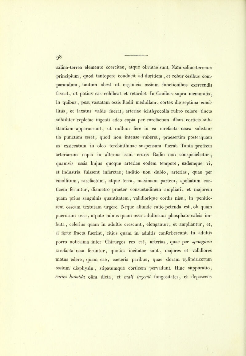 salino-lerreo elemento coercitae, atque obrutae sunt. Nam salino-terreum principium, quod tantopere conducit ad duritiem, et robur ossibus com- parandum, tantum abest ut organicis ossium functionibus exercendis faveat, ut potius eas cohibeat et retardet. In Canibus supra memoratis, in quibus , post vastatam ossis Radii medullam, cortex die septima emol- litus , et laxatus valde fuerat, arteriae ichthjocolla rubro colore tincta subtiHter repletae ingenti adeo copia per rarefactam illam corticis sub- stantiam apparuerunt, ut nuUum fere in ea rarefacta ossea substan- tia punctum esset, quod non intense ruberet^ praesertim posteaquam os exsiccatum in oleo tercbinthinae suspensum fuerat. Tanta profecto arteriarum copia in alterius sani cruris Radio non conspiciebatur, quamvis ossis hujus quoque arteriae eodem tempore, eademque vi, et industria fuissent infarctae ^ inditio non dubio, arterias, quae per emoUitum, rarefactum, atque terra, maximam partem, spohatum cor- ticem feruntur, diametro praeter consuetudinem amphari, et majorem quam prlus sanguinis quantitatem, vahdiorique cordis nisu, in penitio- rem osseam texturam urgere. Neque ahunde ratio petenda est,ob quam puerorum ossa, utpote minus quam ossa adultorum phosphalo calcis im- buta^ celerius quam in adultis crescunt, elongantur, et amphantur, et, si forte fracta fuerint, citius quam in adultis conferbescunt. In adultis porro notissima inter Chirurgos res est, arterias, quae per spongiosa rarefacta ossa feruntur, quoties incitatae sunt, majores et vahdiores motus edere, quam eae, caeteris paribus, quae duram cyhndricorum ossium diaphysin , stipatumque corticem pervadunt. Hinc suppuralio, caries humida ohm dicta, et mali irige^iii fungositates, et depascens