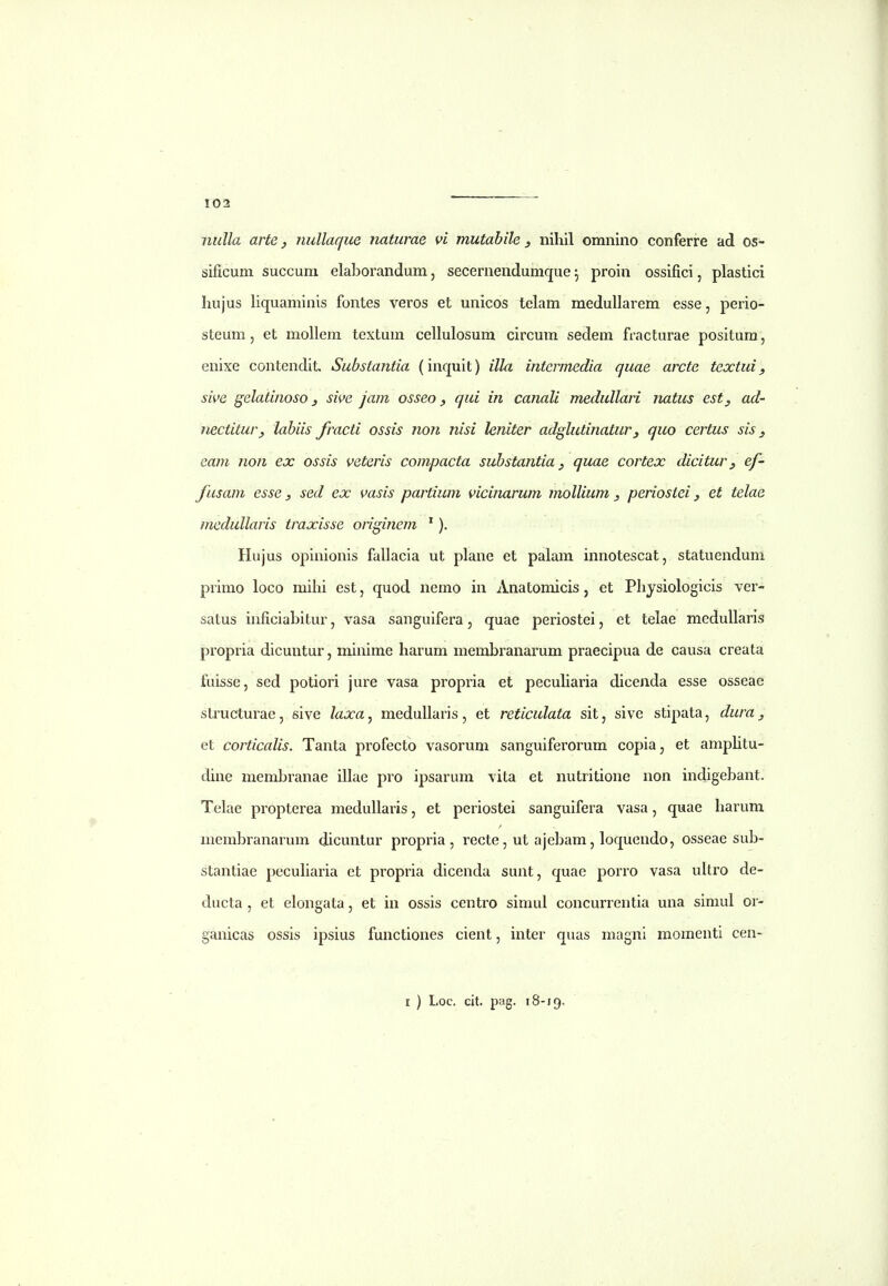 nulla arte j nullaque naturae vi mutabile , nihil omnino conferre ad os- sificum succum elaborandum, secernendumque ^ proin ossifici, plastici hujus liquaminis fontes veros et unicos telam medullarem esse, perio- steum, et mollem textum cellulosum circum sedem fracturae positura, enixe contendit. Substantia (inquit) illa intcrmedia quae arcte tcxtui, sive gelatijioso j sii>e jam osseo, qui in canali medullari natus est, ad- nectitury labiis fracti ossis non nisi leniter adglutinatur, quo certus sis ^ eam non ex ossis veteris compacta substantia ^ quae cortex dicitur, ef- fusam esse, sed ex vasis partium vicinarum mollium, periostei, et telae medullaris traxisse originem '). Hujus opinionis fallacia ut plane et palam innotescat, statuendum primo loco mihi est, quod nemo in Anatomicis, et Physiologicis ver- satus inficiahitur, vasa sanguifera, quae periostei, et telae mcduUaris propria dicuntur, minime harum membranarum praecipua de causa creata fuisse, sed potiori jure vasa propria et pecuharia dicenda esse osseae structurae, sive luxa^ medullaris, et reticulata sit, sive stipata, dura, et corticalis. Tanta profecto vasorum sanguiferorum copia, et amphtu- dine membranae ihae pro ipsarum vita et nutritione non indigebant. Telae propterea medullaris, et periostei sanguifera vasa, quae harum membranarum dicuntur propria , recte, ut ajebam, loquendo, osseae sub- stantiae pecuharia et propria dicenda sunt, quae porro vasa ultro de- ducta , et elongata, et in ossis centro simul concurrentia una simul or- ganicas ossis ipsius functiones cient, inter quas magnl momenti cen-