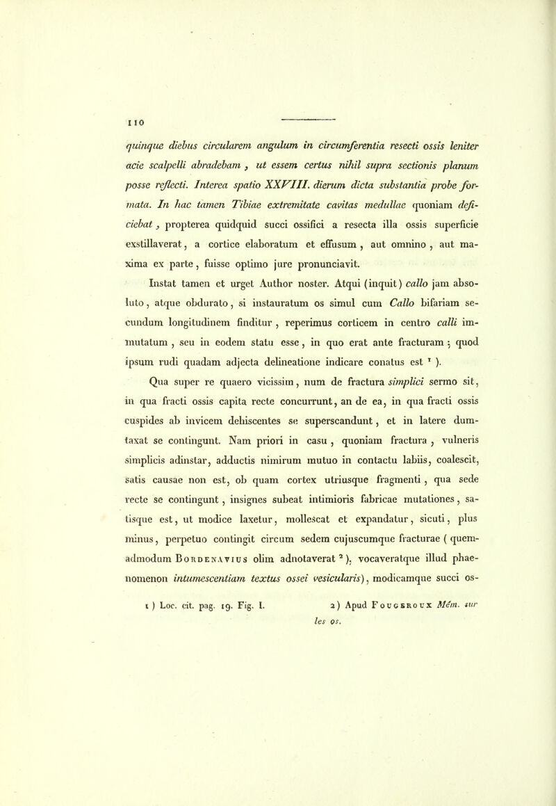 quinqiie diebus circularem angulum in circumferentia resecti ossis leniter acie scalpelli abradebam , ut essem certus nihil supra sectionis planum posse re/lecti. Interea spatio XXVJII. dierum dicta substantia probe for- mata. In hac tamen Tibiae extremitate cavitas medullae quoniam defi- ciebat, propterea quidquid succi ossifici a resecta illa ossis superficie exstillaverat, a cortice elaboratum et efFusum , aut omnino , aut ma- xima ex parte, fuisse optimo jure pronunciavit. Instat tamen et urget Author noster. Atqui (inquit) callo jam abso- luto, atque obdurato, si instauratum os simul cum Callo bifariam se- cundum longitudinem finditur , reperimus corlicem in centro calli im- inutatum , seu in eodem statu esse , in quo erat ante fracturam ^ quod ipsum rudi quadam adjecta delineatione indicare conatus est ^ ). Qua super re quaero vicissim, num de fractura simplici sermo sit, in qua fracti ossis capita recte concurrunt, an de ea, in qua fracti ossis cuspides ab invicem deliiscentes se superscandunt, et in latere dum- taxat se contingunt. Nam priori in casu , quoniara fractura , vulneris simplicis adinstar, adductis nimirum mutuo in contactu labiis, coalescit, satis causae non est, ob quam cortex utriusque fragmenti , qua sede recte se contingunt , insignes subeat intimioris fabricae mutationes , sa- tisque est, ut modice laxetur, molleScat et expandatur, sicuti, plus minus, perpetuo contingit circum sedem cujuscumque fracturae ( quem- admodum BoRDENAvius olim adnotaverat ^), vocaveratque illud phae- nomenon intumescentiam textus ossei vesicularis), modicamque succi os- l ) Loc. cit. pag. 19. Fig. l. 2) Apud Foucekoux Mein. sur les os.