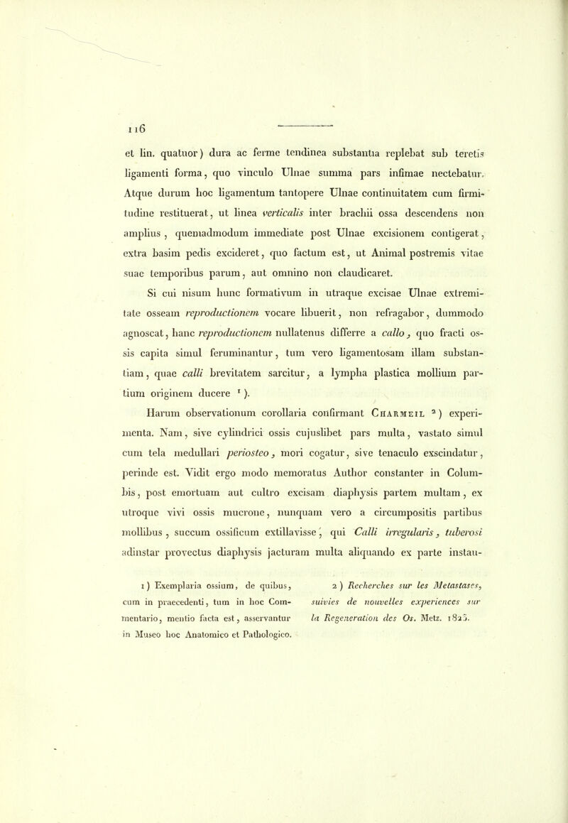 et lin. quatuor) dura ac ferme tendinea substantia replebat sub teretis ligamenti forma, quo vinculo Ulnae summa pars infimae nectebatur, Atque durum hoc ligamentum tantopere Uhiae continuitatem cum firmi- tudine restituerat, ut hnea \>erticalis inter brachii ossa descendens non amphus , quemadmodum immediate post Uhiae excisionem contigerat, extra basim pedis excideret, quo factum est, ut Animal postremis vitae suae temporibus parum, aut omnino non ciaudicaret. Si cui nisum hunc formativum in utraque excisae Uhiae extremi- tate osseam reproductionem vocare hbuerit, non refragabor, dummodo agnoscat, hanc reproductionem nullatenus differre a callo, quo fracti os- sis capita simul feruminantur, tum vero hgamentosam illam substan- tiam, quae calli brevitatem sarcitur, a lympha plastica molhum par- tium originem ducere '). Harum observationum corollaria confirmant Charmeil ^) experi- menta. Nam, sive cjhndrici ossis cujushbet pars muka, vastato simul cum tela medullari periosteo, mori cogatur, sive tenaculo exscindatur, perinde est. Vidit ergo modo memoratus Author constanter in Colum- bis, post emortuam aut cuUro excisam diaphjsis partem mukam, ex utroque vivi ossis mucrone, nunquam vero a circumpositis partibus molhbus , succum ossificum extiUavisse \ qui Calli irregularis, tuherosi adinstar provectus diaphysis jacturam multa ahquando ex parte instau- i) Exemplaiia ossium, de quibus, cum in piaecedenti, tum in lioc Com- mentario, menlio facta est, asservantur in Museo hoc Anatoraico et Patliologico. 2 ) Recherches sur les MetasCascs, suivies de nouvelles experiences sur la Regeneratioa cles Os. Metz. 1823.