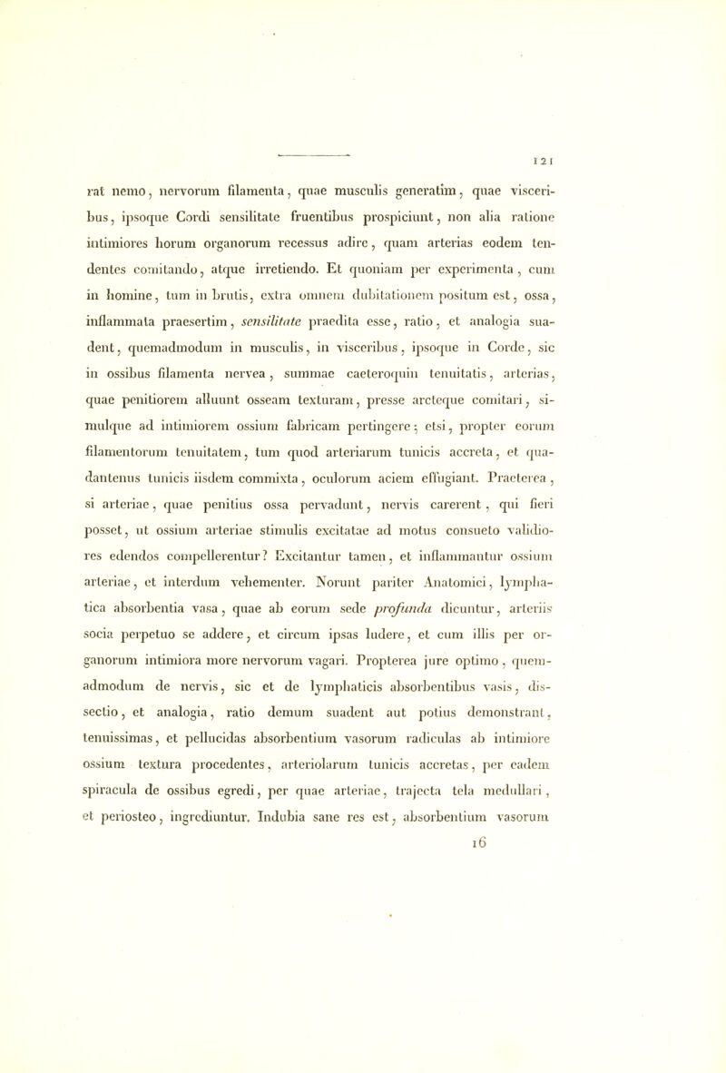 111 rat nemo, nervorum filamenta, quae musculis generatim, quae visceri- bus, ipsoque Cordi sensilitate fruentibus prospiciunt, non alia ratione intimiores horum organorum recessus adirc, quam arterias eodem ten- dentes comitando, atque irretiendo. Et quoniam per experimenta , cum in homine, tum in Lrutis, cxtra onuieni dubitationem positum est, ossa, inflammata praesertim, sensilitate praedita esse, ratio, et analogia sua- dent, quemadmodum in musculis, in visceribus, ipsoque in Cordc, sic in ossibus fdamenta nervea, summae caeteroquin tenuitatis, arterias, quae penitiorem alkumt osseam texturam, presse arclcque comitari ^ si- mulque ad intimiorem ossium fabricam pcrtingere ^ etsi, propter eorum fdamentorum tenuitatem, tum quod arteriarum tunicis accreta, et qua- dantenus tunicis iisdem commixta, oculorum aciem effugiant. Practcrea , si arteriae, quae penitius ossa pervadunt, nervis carerent , qui fieri posset, ut ossium arteriae stimulis excitatae ad motus consueto vabtbo- res edendos compellerentur ? Excitantur tamen, et inflammantur ossium arteriae, ct interdum vehementer. Norunt pariter Anatomici, Ijmpha- tica absorbentia vasa, quae ab eorum sede profimda dicuntur, arteriis socia perpetuo se addere, et circum ipsas ludere, et cum illis per or- ganorum intimiora more nervorum vagari. Propterea jure optimo , quem- adtnodum de nervis, sic et de Ijmphaticis absorbentibus vasis, dis- sectio, et analogia, ratio demum suadent aut potius demonstrant, tenuissimas, et pellucidas absorbentium vasorum radiculas ab intimiore ossium textura procedentes, arteriolarum tunicis accretas, per cadem spiracuLa de ossibus egredi, pcr quae arteriae, trajecta tela medullari, et periosteo, ingrcdiuntur. Indubia sane res est^ absorbentium vasorum i6