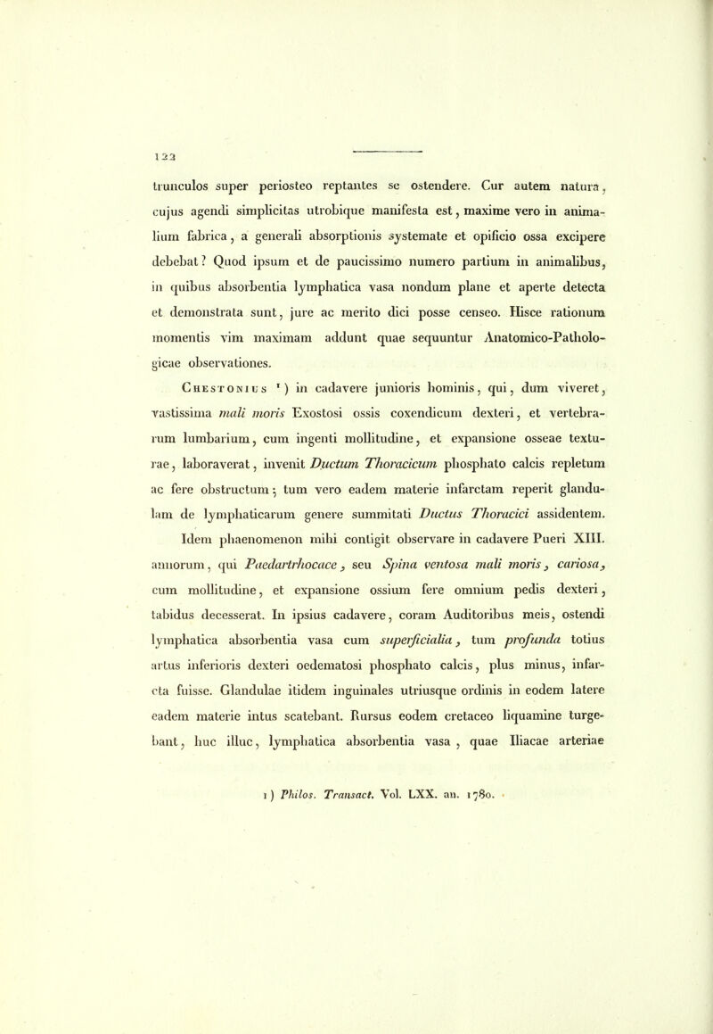 li unculos super periosteo reptantes se ostendere. Cur autera natura, cujus agendi simplicitas utrobique manifesta est, maxime vero in aninia- lium fabrica, a generali absorptionis sjstemate et opificio ossa excipere debebat? Quod ipsum et de paucissimo numero partium in animalibus, iu quibus absorbentia Ijmphatica vasa nondum plane et aperte detecta et demonstrata sunt, jure ac merito dici posse censeo. Hisce rationura momentis vim maximam addunt quae sequuntur Anatomico-Patholo- gicae observationes. Chestonius ') in cadavere junioris hominis, qui, dum viveret, vastissima mali moris Exostosi ossis coxcndicum dexteri, et vertebra- rum lumbarium, cum ingenti molhtudine, et expansione osseae textu- rae, laboraverat, invenit Ductum Thoracicum phosphato calcis repletum ac fere obstructum tum vero eadem materie infarctam reperit glandu-. lam de lymphaticarum genere summitati Ductus Thoracici assidentem, Idem phaenomenon mihi conligit observare in cadavere Pueri XIII. annorum, qui Paedartrhocace seu Spina ventosa mali moris cariosa^ cum molhtudine, et expansione ossium fere omnium pedis dexteri, tubidus decesserat. In ipsius cadavere, coram Auditoribus meis, ostendi lymphatica absorbentia vasa cum supeificialia tum profunda totius artus inferioris dexteri oedematosi phosphato calcis, plus minus, infar- cta fuisse. Glandulae itidem inguinales utriusque ordinis in eodem latere eadem materie intus scatebant. Rursus eodem cretaceo hquamine turge- bant, huc illuc, Ijmphatica absorbentia vasa , quae Ihacae arteriae