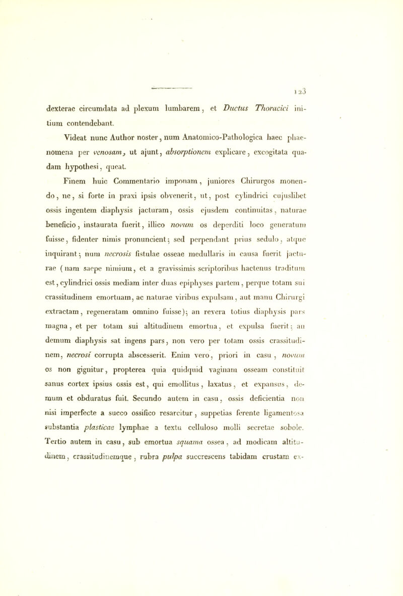 dexterae circumdata ad plexum lumbarem, et Diictus Thoracici ini- tium conteiidebant. Videat nunc Author noster, num Anatomico-Pathologica haec phae- nomena per venosaniy ut ajunt, absorptionem expHcare, excogitata qua- dam hypothesi, qucal. Finem huic Commentario imponam, juniores Chirurgos monen- do, ne, si forte in praxi ipsis obvenerit, ut, post cyhndrici cujushbet ossis ingentem diaphjsis jacturam, ossis cjusdem continuitas, naturac beneficio, instaurata fuerit, iihco novnm os deperditi loco generatum fuisse, fidenter nimis pronuncient^ sed pcrpendant prius sedulo, atquo iuquirant ^ num necrosis fistulae osseae medullaris in causa fuerit jactu- rae (nam saepe niniium, et a gravissimis scriptoribus hactenus traditufii est, cyhndrici ossis mediam inter duas epiphyses partem, perque totam sui crassitudinem emortuam, ac naturae viribus expulsam, aut manu Chirurgi extractam, regeneratam omnino fuisse)^ an revera totius diaphjsis pais raagna, et per totam sui altitudineni emortua, et cxpulsa fuerit: an demum diaphysis sat ingens pars, non vero per totam ossis crassitudi- nem, necrosi corrupta abscesserit. Enim vero, priori ia casu , novuiii os non gignitur, propterea quia quidquid vaginara osseam constituil sanus cortex ipsius ossis est, qui emollitus , laxatus , et expansus, de- raum et obduratus fuit. Secundo autem in casu, ossis deficientia nou nisi imperfecte a succo ossifico resarcitur , suppetias ferente hgamentosa stsbstantia plasticae lympliae a textu celluloso molli secretae sobole. Tertio autem in casu, sub emortua squama ossea , ad modicam altitu- diaem, crassitudioemque , rubra pulpa succrescens tabidam crustam ex-