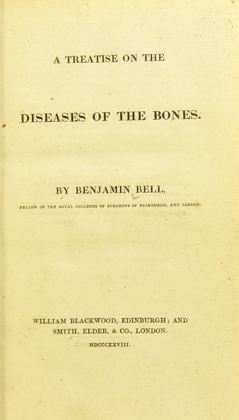 A TREATISE ON THE DISEASES OF THE BONES. BY BENJAMIN BELL, FELLOW OF THE ROYAL COLLEGES OF SURGEONS OF EDINBURGH, AND LONDON. WILLIAM BLACKWOOD, EDINBURGH; AND SMITH, ELDER, & CO., LONDON. MDCCCXXVIII.