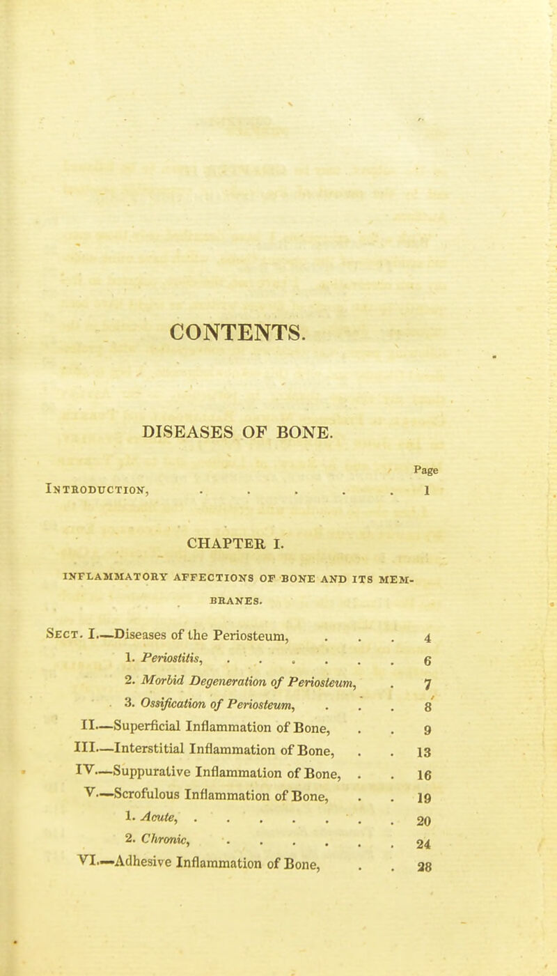 CONTENTS. DISEASES OF BONE. Page Introduction, ..... 1 CHAPTER I. INFLAMMATORY AFFECTIONS OF BONE AND ITS MEM- BRANES. Sect. L—Diseases of Ihe Periosteum, ... 4 L Periostitis, 6 2. Morbid Degeneration of Periosteum, . 7 3. Ossification of Periosteum, ... 8 II—Superficial Inflammation of Bone, . . g III— Interstitial Inflammation of Bone, . . 13 IV— Suppurative Inflammation of Bone, . . 16 V.-—Scrofulous Inflammation of Bone, . . 19 1. Acute, ... . .'*■'. .20 2. Chronic, 24 VI—Adhesive Inflammation of Bone, . . as