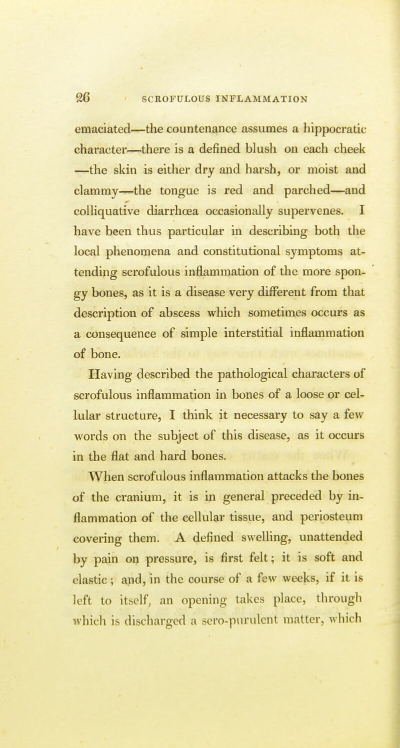 emaciated—the countenance assumes a hippocratic character—there is a defined blush on each cheek —the skin is either dry and harsh, or moist and clammy—the tongue is red and parched—and colliquative diarrhoea occasionally supervenes. I have been thus particular in describing both the local phenomena and constitutional symptoms at- tending scrofulous inflammation of the more spon- gy bones, as it is a disease very different from that description of abscess which sometimes occurs as a consequence of simple interstitial inflammation of bone. Having described the pathological characters of scrofulous inflammation in bones of a loose or cel- lular structure, I think it necessary to say a few words on the subject of this disease, as it occurs in the flat and hard bones. When scrofulous inflammation attacks the bones of the cranium, it is in general preceded by in- flammation of the cellular tissue, and periosteum covering them. A defined swelling, unattended by pain on pressure, is first felt; it is soft and clastic; and, in the course of a few weeks, if it is left to itself, an opening takes place, through which is discharged a sero-purulent matter, which