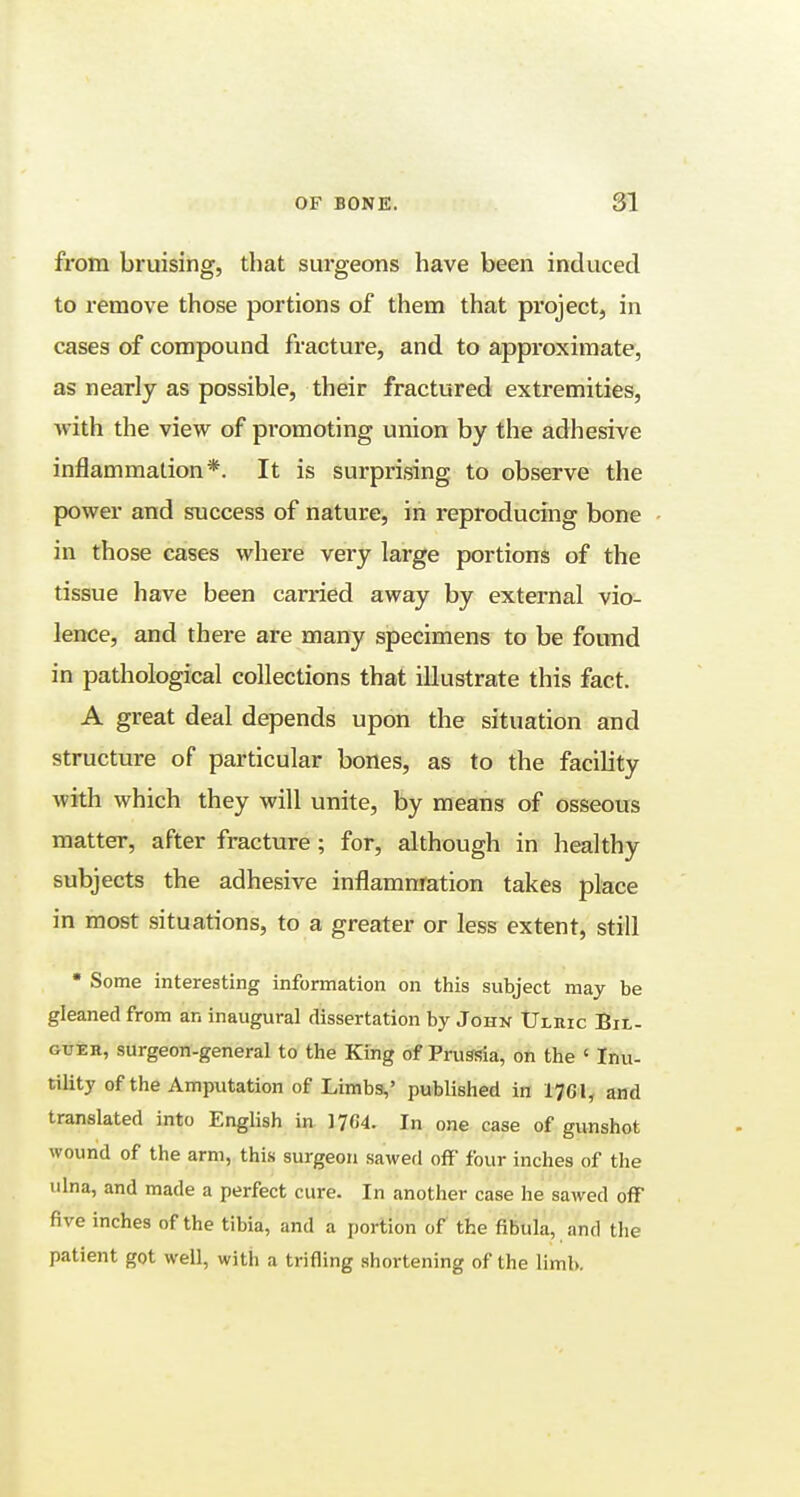 from bruising, that surgeons have been induced to remove those portions of them that project, in cases of compound fracture, and to approximate, as nearly as possible, their fractured extremities, with the view of promoting union by the adhesive inflammation*. It is surprising to observe the power and success of nature, in reproducing bone in those cases where very large portions of the tissue have been carried away by external vio- lence, and there are many specimens to be found in pathological collections that illustrate this fact. A great deal depends upon the situation and structure of particular bones, as to the facility with which they will unite, by means of osseous matter, after fracture; for, although in healthy subjects the adhesive inflammation takes place in most situations, to a greater or less extent, still • Some interesting information on this subject may be gleaned from an inaugural dissertation by John Uleic Bil- guer, surgeon-general to the King of Prus-sia, on the ' Inu- tility of the Amputation of Limbs,' published in 1761, and translated into English in 1704. In one case of gunshot wound of the arm, this surgeon sawed off four inches of the ulna, and made a perfect cure. In another case he sawed off five inches of the tibia, and a portion of the fibula, and the patient got well, with a trifling shortening of the limb.