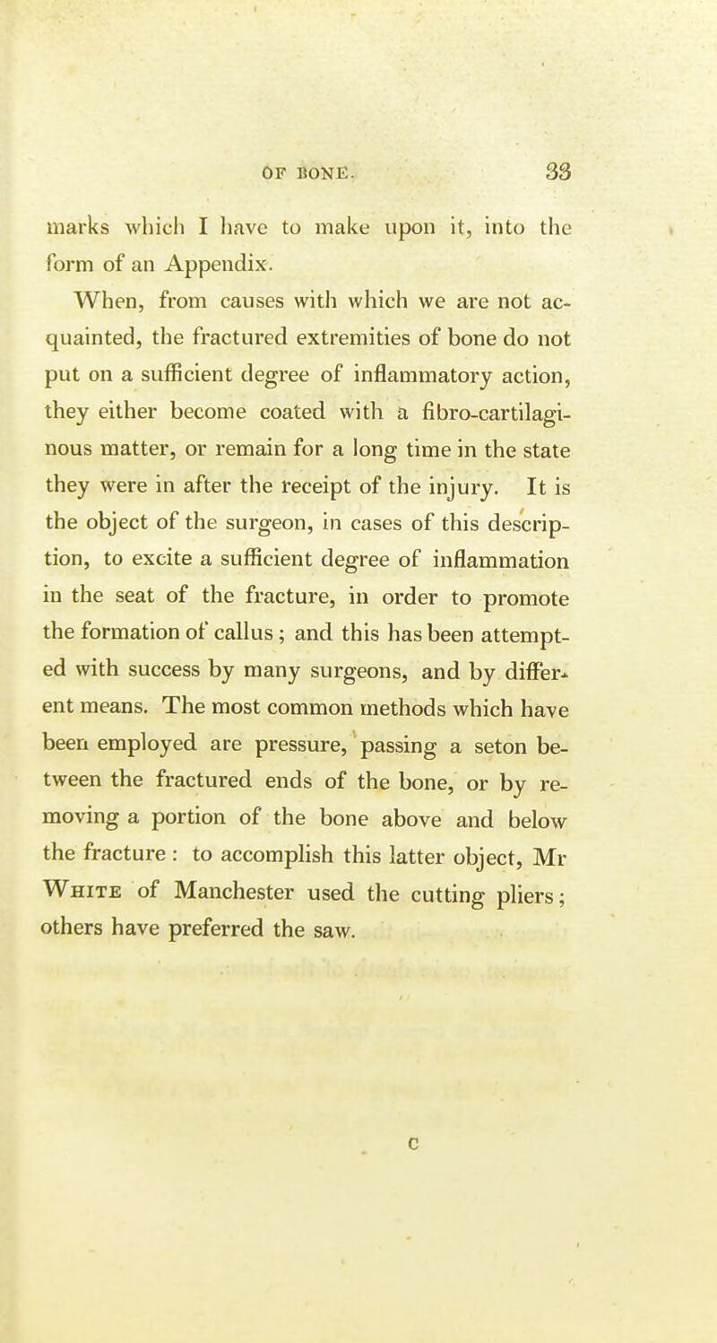 marks which I have to make upon it, into the form of an Appendix. When, from causes with which we are not ac- quainted, the fractured extremities of bone do not put on a sufficient degree of inflammatory action, they either become coated with a fibro-cartilagi- nous matter, or remain for a long time in the state they were in after the receipt of the injury. It is the object of the surgeon, in cases of this descrip- tion, to excite a sufficient degree of inflammation in the seat of the fracture, in order to promote the formation of callus ; and this has been attempt- ed with success by many surgeons, and by differ- ent means. The most common methods which have been employed are pressure, passing a seton be- tween the fractured ends of the bone, or by re- moving a portion of the bone above and below the fracture : to accomplish this latter object, Mi- White of Manchester used the cutting pliers; others have preferred the saw. c